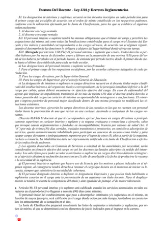 Estatuto Del Docente – Ley 3723 y Decretos Reglamentarios
© Emilio Osvaldo Rey – 2003
! 03783 - 15672699
XI. La designación de interinos y suplentes, recaerá en los docentes inscriptos en cada jurisdicción para
el primer cargo del escalafón de acuerdo con el orden de mérito establecido en los respectivos padrones,
conforme con la valoración efectuada por la Junta de Clasificación, para los que se establece el siguiente
orden excluyente:
1. Al docente sin cargo rentado.
2. Al docente con cargo rentado.
XII. El personal interino o suplente tendrá las mismas obligaciones que el titular del cargo y percibirá las
asignaciones del mismo, así como todas las bonificaciones establecidas para el cargo en el Estatuto del Do-
cente y los viáticos y movilidad correspondientes a los cargos técnicos, de acuerdo con el régimen vigente,
cuando el desempeño de las funciones lo obligara a alejarse del lugar habitual donde ejerza sus tareas.
XIII. (Derogado por Decreto 3.863/94) El personal interino o suplente que cesare, tendrá derecho a per-
cibir haberes por los meses de diciembre, enero y febrero en la proporción de una novena (1/9) parte del to-
tal de los haberes percibidos en el periodo lectivo. Se entiende por periodo lectivo desde el primer día de cla-
se hasta el último día establecido para cada periodo escolar.
d) Las designaciones del personal interino o suplente serán efectuadas:
I. Para el primer cargo de los respectivos escalafones, por las escuelas cabeceras delegadas de cada ju-
risdicción.
II. Para los cargos directivos, por la Supervisión General.
III. Para los cargos de Supervisor, por el consejo General de Educación.
e) La designación de interinos o suplentes en cargos directivos recaerá en el docente titular mejor clasifi-
cado del establecimiento o del organismo técnico correspondiente, de la jerarquía inmediata Inferior a la del
cargo por cubrir, quien deberá encontrarse en ejercicio efectivo del cargo. En caso de enfermedad del
agente que implique un impedimento transitorio de no más de treinta (30) días el docente tendrá derecho a
tomar posesión del cargo con carácter de interino en oportunidad de reintegrarse a sus funciones. El reinte-
gro o ingreso posterior de personal mejor clasificado dentro de una misma jerarquía no modificará las si-
tuaciones existentes.
Los docentes interinos, ejercerán los cargos directivos de las escuelas en las que no cuenten con personal
titular hasta la presentación de uno que reviste en este carácter, destinado a cualquiera de los cargos va-
cantes.
(Decreto 863/94) El docente al que le correspondiere ejercer funciones en cargos directivos o jerárqui-
camente superiores en carácter interino y suplente y se negara, rechazara o renunciara a ejercerlo, salvo
que invoque causas reglamentarias o fundadas en incompatibilidad, licencia por razones de salud (Art. 8
“b”) por más de treinta (30) días corridos, traslados transitorios o provisorios, en comisión o adscripción de
servicios, queda automáticamente inhabilitado para participar en concurso de ascenso como titular y para
ocupar cargos directivos o jerárquicamente superiores por el lapso de cinco (5) años a partir de la negativa,
rechazo o renuncia, La inhabilitación debe ser expresamente notificada a la Junta de Clasificación a efectos
de la confección de padrones.
f) Los agentes declarados en Comisión de Servicios a solicitud de las autoridades por necesidad, serán
considerados en ejercicio efectivo del cargo, no así los docentes declarados adscriptos (a pedido del intere-
sado). Los adscriptos para poder acceder a interinatos o suplencias en cargos directivos deberán reintegrar-
se al ejercicio efectivo de su función docente con un (1) año de antelación a la fecha de producirse la vacante
o la necesidad de la suplencia.
g) El personal interino o suplente que hiciere uso de licencia por los motivos y plazos indicados en el ré-
gimen vigente, al reintegrarse tendrá derecho a retomar el cargo que hiciera en el momento de iniciar su li-
cencia, siempre que subsistiera la necesidad de cobertura.
h) El personal designado Interino o Suplente en Asignaturas Especiales y que posean título habilitante o
supletorios cesarán en el cargo ante la presentación de un aspirante con título docente. Para el desplaza-
miento se tendrá en cuenta la competencia del título y ante igualdad de puntaje, el de menor valoración.
♦ Artículo 88. El personal interino y/o suplente será calificado cuando los servicios acumulados en tales ca-
racteres en el periodo lectivo llegaran a noventa (90) días como mínimo.
El personal titular del establecimiento que pase a desempeñar interinatos y/o suplencias en el mismo, en
función de mayor jerarquía, será calificado en el cargo donde actuó por más tiempo, teniéndose en cuenta to-
dos los antecedentes de su actuación en el año.
La Junta de Clasificación preparará anualmente las listas de aspirantes a interinatos y suplencias, por or-
den de mérito, el que se determinará con los elementos de juicio indicados para el ingreso en la carrera.
 