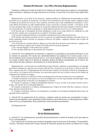 Estatuto Del Docente – Ley 3723 y Decretos Reglamentarios
© Emilio Osvaldo Rey – 2003
! 03783 - 15672699
Asimismo, establecerá el orden de mérito de los titulares de cada Escuela para cuando les correspondiere
cubrir interinatos y suplencias de cargos directivos en la misma. A estas listas se les dará la más amplia difu-
sión.
Reglamentación: a) La labor de los interinos y suplentes deberá ser debidamente documentada por medio
de asiento en su cuaderno de actuación a los efectos de la formulación del concepto anual, cualquiera fuese
el tiempo de prestación de servicios. Este cuaderno será único para cada modalidad de enseñanza y el do-
cente deberá presentarlo en cada establecimiento al que concurriere a prestar servidos. A tal efecto, la Di-
rección entregará bajo recibo el cuaderno de Actuación profesional al personal suplente e interino al finali-
zar el período para el cual fuera designado o cuando dejara de prestar servicios en el establecimiento.
b) El docente que se desempeñe en forma simultánea en más de un cargo deberá ser calificado en cada
uno de ellos, siempre que su prestación no sea inferior al término exigido.
c) El concepto profesional deberá ser formulado a la finalización de cada periodo lectivo.
d) El docente que hubiera prestado servicios en más de un establecimiento durante el período lectivo en
forma simultánea deberá solicitar su concepto al Director del último, cualquiera hubiera sido el lapso de
prestación en éste.
e) La obtención de concepto inferior a Bueno en el ejercido de la docencia como interino o suplente será
valorado como factor negativo por la Junta de Clasificación de la forma siguiente:
I. Por concepto Regular se descontará un (1) punto.
II. Por concepto Deficiente se descontarán dos (2) puntos.
♦ Artículo 89. En la adjudicación de interinatos y suplencias se propenderá a que pueda beneficiarse el ma-
yor número de aspirantes. Por razones de continuidad didáctica las suplencias en el mismo grado; curso o
sección deberán recaer; durante el periodo lectivo, en el mismo suplente. El Personal interino y suplente pasa-
rá a ocupar el último lugar de la nómina de aspirantes después de haberse desempeñado, por lo menos, du-
rante treinta (30) días continuos o discontinuos en un mismo periodo lectivo.
Reglamentación: a) Conocida la necesidad del personal interino o suplente, la autoridad que corresponda
procederá a designar los docentes por estricto orden de lista. Al iniciarse el ciclo lectivo se hará en Acto Pú-
blico, citando para ello: el Departamento de Personal para Capital y las Escuelas Cabeceras, delegadas pa-
ra ese efecto, en el interior de la Provincia. La convocatoria para este acto se hará a través de los medios de
comunicación existente en el lugar.
b) No podrá alterarse el orden de la lista en la designación salvo que existieran los casos siguientes:
I. Cuando el aspirante esté ausente en el acto de designación y no esté representado en forma legal, situa-
ción que le hará perder el derecho a ser designado en el mismo.
II. Cuando el aspirante se hubiera desempeñado durante el curso escolar en la misma escuela, turno y
grado, a los efectos de la continuidad didáctica.
III. Cuando el aspirante no se hubiera desempeñado por el lapso de treinta (30) días continuos o discon-
tinuos durante el periodo lectivo.
IV. Cuando el aspirante renuncie a la designación, no podrá ser nuevamente designado hasta tanto sea
agotada la lista respectiva.
♦ Artículo 90. Las asignaciones de los interinos y suplentes serán las mismas que correspondan al cargo o
función que desempeñan, como igualmente tendrán derecho a las bonificaciones y sobreasignaciones estable-
cidas en la Ley correspondiente. Estas retribuciones serán abonadas mensualmente.
Sin Reglamentación.
Capítulo VII
De las Remuneraciones.
♦ Artículo 91. Las remuneraciones mensuales del personal docente se harán de acuerdo con lo prescripto en
la Ley correspondiente.
En el supuesto de los docentes que resultaren designados para las funciones de Presidente, Vicepresidente,
Vocales y Secretario General del Consejo General de Educación dejarán de percibir sus haberes en el cargo
 