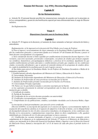 Estatuto Del Docente – Ley 3723 y Decretos Reglamentarios
© Emilio Osvaldo Rey – 2003
! 03783 - 15672699
Capítulo IV
De las Remuneraciones.
♦ Artículo 96. El personal docente percibirá las remuneraciones mensuales de acuerdo con lo prescripto en
la Ley correspondiente y gozará de una bonificación especial por tarea diferenciada hasta el cargo de Director
inclusive.
Sin Reglamentación.
Título V
Disposiciones Especiales para la Enseñanza Media.
Capítulo I
♦ Artículo 97. El ingreso en la docencia y el aumento de clases semanales se hará por valoración de títulos y
antecedentes.
Reglamentación: a) Se ingresará en la docencia del Nivel Medio con el cargo de Profesor.
b) Para el ingreso y acrecentamiento de clases semanales en la Enseñanza Media el aspirante debe cum-
plir las condiciones generales y concurrentes fijadas en el Artículo 14o
del Estatuto del Docente y poseer el
título docente correspondiente a la asignatura.
c) Será considerado docente el título expedido por establecimiento de formación docente Superior o Uni-
versitario, sean éstos nacionales, provinciales o municipales, con planes de estudios que incluyan asignatu-
ras científicas, humanísticas, psicopedagógicas didácticas y prácticas de la enseñanza. Igualmente los que
expiden establecimientos privados adscriptos o establecimientos privados que cumplan con las condiciones
citadas, reconocidos oficialmente y que se ajusten al contenido mínimo de los programas de estudios oficia-
les, según la modalidad de la enseñanza para la cual el agente concurse.
d) Son títulos para ejercer la Enseñanza Media: los de Profesor de Enseñanza Secundaria o Media de la
asignatura expedida por:
I. Establecimientos oficiales dependientes del Ministerio de Cultura y Educación de la Nación.
II. Universidades Nacionales.
III. Institutos de Profesorados dependientes del Ministerio de Educación y Cultura de la Provincia.
IV. Institutos de Profesorados de otras provincias reconocidos por la Nación.
V. Institutos de Profesorados privados reconocidos por la Nación o la Provincia.
VI. Universidades Privadas registradas.
VII. Países con los que hubiera tratados o convenios suscriptos por la Nación.
e) Los aspirantes presentarán la solicitud correspondiente ante la Junta de clasificación con la docu-
mentación que se detalla:
I. Certificado de estudios.
II. Partida de Nacimiento.
III. Certificados de los servicios docentes prestados con anterioridad,
IV. Certificados correspondientes a otros títulos.
V. Comprobantes de sus publicaciones, estudios y actividades vinculadas con la docencia Media y Supe-
rior.
La inscripción se hará personalmente o por pieza de correo certificada.
(Decreto 6.830/91). La inscripción del aspirante en el concurso de ingreso o acrecentamiento implica la
aceptación del cargo/horas-cátedras en el supuesto de adquirirse el derecho al mismo, con la obligatoriedad
de desempeñarlo durante los dos (2) años consecutivos inmediatos a la designación, en las condiciones esta-
blecidas en la convocatoria y reglamentaciones respectivas. Quien no diera cumplimiento a ello, quedará
inhabilitado por el término de tres (3) años para participar en nuevo concurso.
f) I. Establecidas las vacantes destinadas al ingreso y el acrecentamiento de clases semanales, previo
cumplimiento de lo dispuesto en la reglamentación del Artículo 37o
Inciso e) el Ministerio de Educación y
cultura, por intermedio de la Dirección General de Enseñanza Media y Superior o por la Dirección General
de Educación Física, llamará a inscripción del 1 al 31 de marzo de cada año para el período lectivo si-
guiente.
 