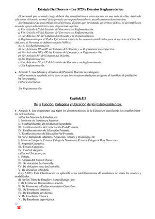 Estatuto Del Docente – Ley 3723 y Decretos Reglamentarios
© Emilio Osvaldo Rey – 2003
! 03783 - 15672699
El personal que acumule cargo deberá dar cumplimiento a estas normas en uno solo de ellos, debiendo
adicionar el horario normal de la jornada correspondiente al otro establecimiento donde reviste.
Exceptuándose de esta obligación al personal docente que, revistando en servicio activo, se desempeña en
tarea de apoyo administrativo por disposición superior.
i) Ver Artículo 12o
del Estatuto del Docente y su Reglamentación.
j) Ver Artículo 46o
del Estatuto del Docente y su Reglamentación.
k) Ver Artículo 31o
del Estatuto del Docente y su Reglamentación.
l) Reglamentado por el Poder Ejecutivo a través de las normas establecidas para el servicio de Obra So-
cial para el Personal de Administración Pública.
m), n) Sin Reglamentación.
ñ) Ver Artículos 59o
a 66o
del Estatuto del Docente y su Reglamentación respectiva.
o) Ver Artículos 10o
y 48o
del Estatuto del Docente y su Reglamentación.
p) Ver Artículo 35o
del Estatuto del Docente.
q) Sin Reglamentación.
r) Ver Artículos 22o
y 23o
del Estatuto del Docente y su Reglamentación.
s) Sin Reglamentación.
♦ Artículo 7. Los deberes y derechos del Personal Docente se extinguen:
a) Por renuncia aceptada, salvo caso en que ésta sea presentada para acogerse al beneficio de jubilación.
b) Por cesantía.
c) Por exoneración.
Sin Reglamentación.
Capítulo III
De la Función, Categoría y Ubicación de los Establecimientos.
♦ Artículo 8. Los organismos que rigen los distintos niveles de la Educación clasificarán los establecimien-
tos de Enseñanza.
a) Por los Niveles de Estudios, en:
I. Institutos de Enseñanza Superior.
II. Establecimientos de Enseñanza Secundaria.
III. Establecimientos de Capacitación Post-Primaria.
IV. Establecimientos de Educación Primaria.
V. Establecimientos de Educación Pre-Primaria.
b) Por el número de Alumnos, Secciones, Grados y Divisiones, en:
I. Primera Categoría, Primera Categoría Numerosa, Primera Categoría Muy Numerosa.
II. Segunda Categoría.
III. Tercera Categoría.
IV. Cuarta Categoría.
c) Por su Ubicación, en:
I. Urbana.
II. Alejada del Radio Urbano.
III. De ubicación desfavorable.
IV. De ubicación muy desfavorable.
V. De ubicación inhóspita.
(Ley 5.053). Esta Clasificación es aplicable a los establecimientos de enseñanza de todos los niveles y
modalidades.
d) Por los Tipos de Estudio y Especialidades, en:
I. De Formación Humanística-Docente.
II. De Formación o Perfeccionamiento Científico.
III. De Formación Artística.
IV. De Enseñanza de Idiomas
V. De Enseñanza Técnica.
VI. De Enseñanza Agrotécnica.
 