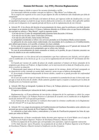 Estatuto Del Docente – Ley 3723 y Decretos Reglamentarios
© Emilio Osvaldo Rey – 2003
! 03783 - 15672699
Al mismo tiempo se darán a conocer las vacantes destinadas a tal fin.
Los interesados deberán acreditar concepto no inferior a "Muy Bueno" en el último año.
No se exigirá este requisito en los casos en que algunos de ellos no hubieran sido clasificados por falta de
antigüedad.
c) El personal inscripto será llevado a tal número de horas, por riguroso orden de clasificación y en caso
de igualdad de puntaje se preferirá al que tuviera dedicación exclusiva a la cátedra. Será aplicable también
en este caso lo dispuesto en el segundo párrafo del Inciso a) de la reglamentación de este Artículo.
♦ Artículo 99. A los efectos del derecho al acrecentamiento de clases, para los profesores con título docente
que tengan ya un mínimo de doce (12) horas y hubieran obtenido en el último curso en que fueron calificados
un concepto no inferior a “Muy Bueno”, regirá la siguiente escala:
–Con más de tres (3) años de antigüedad podrá aumentar hasta dieciocho (18) horas.
–Con más de seis (6) años, hasta veinticuatro (24) horas.
–Con más de ocho (8) años, hasta treinta (30) horas.
La antigüedad considerada se refiere a los servicios prestados en la Enseñanza Media exclusivamente.
La aplicación de esta escala estará condicionada a las necesidades de la enseñanza en el Establecimiento,
pero deberá aproximarse, en lo posible, al número de clases señalado.
En los casos de proveerse vacantes en los establecimientos contemplados en el 2o
párrafo del Artículo 98o
se prescindirá de la exigencia de la antigüedad a que se refiere este Artículo.
En caso de acrecentamiento de clases semanales se tratará, en lo posible, de que el docente concentre sus
horas de cátedra en un solo establecimiento.
Reglamentación: a) A los efectos del acrecentamiento a que hace referencia este Artículo, será de aplica-
ción lo establecido en los Incisos f), g), h); i) y j) de la reglamentación del Artículo 97o
del Estatuto del Do-
cente.
b) Cuando por razones de cambio de planes de estudio aumentare el número de horas semanales de la
asignatura que dictase un Profesor, la Superioridad, con la intervención de la Junta de Clasificación, proce-
derá a resolver su situación.
I. Manteniendo igual número de horas, mediante reajuste de las mismas, dentro del total consignado en
su situación de revista, teniendo en cuenta título, materia y turno en que se hubiera desempeñado.
II. Acrecentado al mínimo indispensable de horas-cátedra, cuando no se pueda proceder de conformidad
con el Apartado I.
En el caso de exceder el tope de treinta (30) horas se permitirá la acumulación de una (1) hora más siem-
pre que se trate de fracción de cátedra. Dicho aumento quedará sujeto a reajuste a realizarse por la Junta de
Clasificación en el momento oportuno.
♦ Artículo 100. Para ser designado Ayudante de Clases y de Trabajos prácticos se requerirá el título de pro-
fesor en la especialidad.
El ingreso se efectuará por valoración de título y antecedentes.
Reglamentación: a) El procedimiento de inscripción y designación de los aspirantes a cubrir los cargos
de Ayudantes de Clases y de Trabajos Prácticos se efectuará de acuerdo con lo establecido en la Reglamen-
tación del Artículo 97o
en lo que fuera pertinente.
b) La Valoración de los aspirantes se realizará observando los términos establecidos en la Reglamenta-
ción del Artículo 97o
en lo que fuera pertinente.
♦ Artículo 101. Los cargos de preceptores de Establecimientos de Enseñanza Secundaria serán cubiertos con
personal que posea título docente de Nivel Superior o Medio.
La valoración se hará sobre títulos y antecedentes y la Junta de Clasificación preparará las listas de espi-
rantes por orden de Mérito.
Reglamentación: a) Serán considerados títulos docentes para ingresar en el nivel Medio con el cargo de
Preceptor los de Profesor Superior, Profesor de Enseñanza Primaria y Maestro Normal.
b) Para la asignación de los puntos que correspondan a los aspirantes, regirá la siguiente valoración:
1) Por título docente: nueve (9) puntos. La acumulación de un título de Profesor Superior al de Profesor
de Enseñanza Primaria o Maestro normal se bonificará con dos (2) puntos.
 