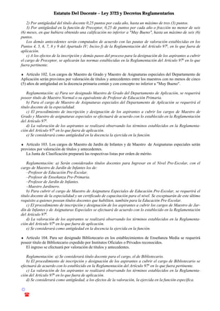 Estatuto Del Docente – Ley 3723 y Decretos Reglamentarios
© Emilio Osvaldo Rey – 2003
! 03783 - 15672699
2) Por antigüedad del título docente 0,25 puntos por cada año, hasta un máximo de tres (3) puntos.
3) Por antigüedad en la función de Preceptor, 0,25 de puntos por cada año o fracción no menor de seis
(6) meses, en que hubiera obtenido una calificación no inferior a "Muy Bueno", hasta un máximo de seis (6)
puntos.
Los demás antecedentes serán computados de acuerdo con las pautas de valoración establecidas en los
Puntos 4, 5, 6, 7, 8 y 9 del Apartado IV; Inciso f) de la Reglamentación del Artículo 97o
, en lo que fuera de
aplicación.
c) A los efectos de la inscripción y demás pasos del proceso para la designación de los aspirantes a cubrir
el cargo de Preceptor, se aplicarán las normas establecidas en la Reglamentación del Artículo 97o
en lo que
fuera pertinente.
♦ Artículo 102. Los cargos de Maestro de Grado y Maestro de Asignaturas especiales del Departamento de
Aplicación serán provistos por valoración de títulos y antecedentes entre los maestros con no menos de cinco
(5) años de antigüedad en la docencia primaria común y con concepto no inferior a "Muy Bueno".
Reglamentación: a) Para ser designado Maestro de Grado del Departamento de Aplicación, se requerirá
poseer título de Maestro Normal o su equivalente de Profesor de Educación Primaria.
b) Para el cargo de Maestro de Asignaturas especiales del Departamento de Aplicación se requerirá el
título docente de la especialidad.
c) El procedimiento de inscripción y designación de los aspirantes a cubrir los cargos de Maestro de
Grado y Maestro de asignaturas especiales se efectuará de acuerdo con lo establecido en la Reglamentación
del Artículo 97o
.
d) La valoración de los aspirantes se realizará observando los términos establecidos en la Reglamenta-
ción del Artículo 97o
en lo que fuera de aplicación.
e) Se considerará como antigüedad en la docencia la ejercida en la función.
♦ Artículo 103. Los cargos de Maestro de Jardín de Infantes y de Maestro de Asignaturas especiales serán
provistos por valoración de títulos y antecedentes.
La Junta de Clasificación preparará las respectivas listas por orden de mérito.
Reglamentación: a) Serán considerados títulos docentes para Ingresar en el Nivel Pre-Escolar, con el
cargo de Maestro de Jardín de Infantes los de:
–Profesor de Educación Pre-Escolar.
–Profesor de Enseñanza Pre-Primaria.
–Profesor de Jardín de Infantes.
–Maestro Jardinero.
b) Para cubrir el cargo de Maestro de Asignatura Especiales de Educación Pre-Escolar, se requerirá el
título docente de la especialidad y un certificado de capacitación para el nivel. Se exceptuarán de este último
requisito a quienes posean títulos docentes que habiliten, también para la Educación Pre-Escolar.
c) El procedimiento de inscripción y designación de los aspirantes a cubrir los cargos de Maestro de Jar-
dín de Infantes y de Asignaturas Especiales se efectuará de acuerdo con lo establecido en la Reglamentación
del Artículo 97o
.
d) La valoración de los aspirantes se realizará observando los términos establecidos en la Reglamenta-
ción del Artículo 97o
en lo que fuera de aplicación.
e) Se considerará como antigüedad en la docencia la ejercida en la función.
♦ Artículo 104. Para ser designado Bibliotecario en los establecimientos de Enseñanza Media se requerirá
poseer título de Bibliotecario expedido por Institutos Oficiales o Privados reconocidos.
El ingreso se efectuará por valoración de títulos y antecedentes.
Reglamentación: a) Se considerará título docente para el cargo, el de Bibliotecario.
b) El procedimiento de inscripción y designación de los aspirantes a cubrir el cargo de Bibliotecario se
efectuará de acuerdo con lo establecido en la Reglamentación del Artículo 97o
en lo que fuera pertinente.
c) La valoración de los aspirantes se realizará observando los términos establecidos en la Reglamenta-
ción del Artículo 97o
en lo que fuera de aplicación.
d) Se considerará como antigüedad, a los efectos de la valoración, la ejercida en la función específica.
 