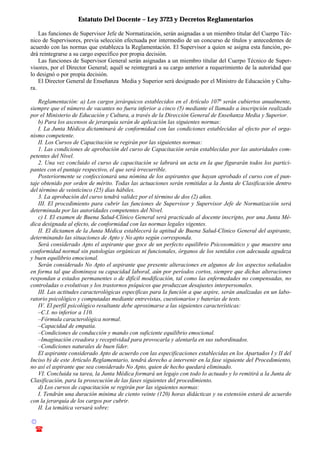Estatuto Del Docente – Ley 3723 y Decretos Reglamentarios
© Emilio Osvaldo Rey – 2003
! 03783 - 15672699
Las funciones de Supervisor Jefe de Normatización, serán asignadas a un miembro titular del Cuerpo Téc-
nico de Supervisores, previa selección efectuada por intermedio de un concurso de títulos y antecedentes de
acuerdo con las normas que establezca la Reglamentación. El Supervisor a quien se asigna esta función, po-
drá reintegrarse a su cargo específico por propia decisión.
Las funciones de Supervisor General serán asignadas a un miembro titular del Cuerpo Técnico de Super-
visores, por el Director General; aquél se reintegrará a su cargo anterior a requerimiento de la autoridad que
lo designó o por propia decisión.
El Director General de Enseñanza Media y Superior será designado por el Ministro de Educación y Cultu-
ra.
Reglamentación: a) Los cargos jerárquicos establecidos en el Artículo 107o
serán cubiertos anualmente,
siempre que el número de vacantes no fuera inferior a cinco (5) mediante el llamado a inscripción realizado
por el Ministerio de Educación y Cultura, a través de la Dirección General de Enseñanza Media y Superior.
b) Para los ascensos de jerarquía serán de aplicación las siguientes normas:
I. La Junta Médica dictaminará de conformidad con las condiciones establecidas al efecto por el orga-
nismo competente.
II. Los Cursos de Capacitación se regirán por las siguientes normas:
1. Las condiciones de aprobación del curso de Capacitación serán establecidas por las autoridades com-
petentes del Nivel.
2. Una vez concluido el curso de capacitación se labrará un acta en la que figurarán todos los partici-
pantes con el puntaje respectivo, el que será irrecurrible.
Posteriormente se confeccionará una nómina de los aspirantes que hayan aprobado el curso con el pun-
taje obtenido por orden de mérito. Todas las actuaciones serán remitidas a la Junta de Clasificación dentro
del término de veinticinco (25) días hábiles.
3. La aprobación del curso tendrá validez por el término de dos (2) años.
III. El procedimiento para cubrir las funciones de Supervisor y Supervisor Jefe de Normatización será
determinada por las autoridades competentes del Nivel.
c) I. El examen de Buena Salud-Clínico General será practicado al docente inscripto, por una Junta Mé-
dica designada al efecto, de conformidad con las normas legales vigentes.
II. El dictamen de la Junta Médica establecerá la aptitud de Buena Salud-Clinico General del aspirante,
determinando las situaciones de Apto y No apto según corresponda.
Será considerado Apto el aspirante que goce de un perfecto equilibrio Psicosomático y que muestre una
conformidad normal sin patologías orgánicas ni funcionales, órganos de los sentidos con adecuada agudeza
y buen equilibrio emocional.
Serán considerado No Apto el aspirante que presente alteraciones en algunos de los aspectos señalados
en forma tal que disminuya su capacidad laboral, aún por períodos cortos, siempre que dichas alteraciones
respondan a estados permanentes o de difícil modificación, tal como las enfermedades no compensadas, no
controladas o evolutivas y los trastornos psíquicos que produzcan desajustes interpersonales.
III. Las actitudes caracterológicas especificas para la función a que aspire, serán analizadas en un labo-
ratorio psicológico y computadas mediante entrevistas, cuestionarios y baterías de tests.
IV. El perfil psicológico resultante debe aproximarse a las siguientes características:
–C.I. no inferior a 110.
–Fórmula caracterológica normal.
–Capacidad de empatía.
–Condiciones de conducción y mando con suficiente equilibrio emocional.
–Imaginación creadora y receptividad para provocarla y alentarla en sus subordinados.
–Condiciones naturales de buen líder.
El aspirante considerado Apto de acuerdo con las especificaciones establecidas en los Apartados I y II del
Inciso b) de este Artículo Reglamentario, tendrá derecho a intervenir en la fase siguiente del Procedimiento,
no así el aspirante que sea considerado No Apto, quien de hecho quedará eliminado.
VI. Concluida su tarea, la Junta Médica formará un legajo con todo lo actuado y lo remitirá a la Junta de
Clasificación, para la prosecución de las fases siguientes del procedimiento.
d) Los cursos de capacitación se regirán por las siguientes normas:
I. Tendrán una duración mínima de ciento veinte (120) horas didácticas y su extensión estará de acuerdo
con la jerarquía de los cargos por cubrir.
II. La temática versará sobre:
 