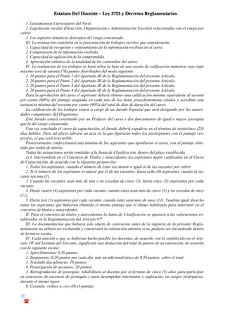 Estatuto Del Docente – Ley 3723 y Decretos Reglamentarios
© Emilio Osvaldo Rey – 2003
! 03783 - 15672699
1. Lineamientos Curriculares del Nivel.
2. Legislación escolar (Dirección, Organización y Administración Escolar) relacionadas con el cargo por
cubrir.
3. Los aspectos temáticos derivados del cargo concursado.
III. La evaluación consistirá en la presentación de trabajos escritos que considerarán:
1. Capacidad de recepción y ordenamiento de la información recibida en el curso.
2. Comprensión de la información recibida.
3. Capacidad de aplicación de lo comprendido.
4. Apreciación sintética de la totalidad de los contenidos del curso.
IV. La evaluación de los trabajos se hará sobre la base de una escala de calificación numérica cuyo tope
máximo será de setenta (70) puntos distribuidos del modo siguiente:
1. 10 puntos para el Punto 1 del Apartado III de la Reglamentación del presente Artículo.
2. 20 puntos para el Punto 2 del Apartado III de la Reglamentación del presente Artículo.
3. 20 puntos para el Punto 3 del Apartado III de la Reglamentación del presente Artículo.
4. 20 puntos para el Punto 4 del Apartado III de la Reglamentación del presente Artículo.
Para la aprobación del curso el aspirante deberá obtener una calificación mínima equivalente al sesenta
por ciento (60%) del puntaje asignado en cada uno de los ítems precedentemente citados y acreditar una
asistencia mínima del noventa por ciento (90%) del total de días de duración del curso.
La calificación de los trabajos estará a cargo de un Jurado Especial que será designado por las autori-
dades competentes del Organismo.
Este Jurado estará constituido por un Profesor del curso y dos funcionarios de igual o mayor jerarquía
que la del cargo concursado.
Una vez concluido el curso de capacitación, el Jurado deberá expedirse en el término de veinticinco (25)
días hábiles. Para tal efecto labrará un acta en la que figurarán todos los participantes con el puntaje res-
pectivo, el que será irrecurible.
Posteriormente confeccionará una nómina de los aspirantes que aprobaron el curso, con el puntaje obte-
nido por orden de mérito.
Todas las actuaciones serán remitidas a la Junta de Clasificación, dentro del plazo establecido.
e) I. Intervendrán en el Concurso de Títulos y antecedentes los aspirantes mejor calificados en el Curso
de Capacitación, de acuerdo con la siguiente proporción:
1. Todos los aspirantes, cuando el número de éstos sea menor o igual al de las vacantes por cubrir.
2. Si el número de los aspirantes es mayor que el de las vacantes: hasta ocho (8) aspirantes cuando la va-
cante sea una (1).
3. Cuando las vacantes sean más de una y no excedan de cinco (5), hasta cinco (5) aspirantes por cada
vacante.
4. Hasta cuatro (4) aspirantes por cada vacante cuando éstas sean más de cinco (5) y no excedan de once
(11).
5. Hasta tres (3) aspirantes por cada vacante, cuando éstas sean más de once (11). Tendrán igual derecho
todos los aspirantes que hubieran obtenido el mismo puntaje que el último habilitado para intervenir en el
concurso de títulos y antecedentes.
II. Para el concurso de títulos y antecedentes la Junta de Clasificación se ajustará a las valoraciones es-
tablecidas en la Reglamentación del Artículo 97o
.
III. La documentación que hubiera sido objeto de valoración antes de la vigencia de la presente Regla-
mentación no deberá ser rechazada y conservará la valoración anterior si no pudiera ser encuadrada dentro
de la nueva escala.
IV. Cada sanción a que se hubieran hecho pasible los docentes, de acuerdo con lo establecido en el Artí-
culo 50o
del Estatuto del Docente, significará una deducción del total de puntos de su valoración, de acuerdo
con la siguiente escala:
1. Apercibimiento: 0,50 puntos.
2. Suspensión: 0,20 puntos por cada día, más un adicional único de 0,50 puntos, sobre el total.
3. Traslado disciplinario: 10 puntos.
4. Postergación de ascensos: 20 puntos.
5. Retrogradación de jerarquía: inhabilitará al docente por el termino de cinco (5) años para participar
en concursos de ascensos de jerarquía y para desempeñar interinatos y suplencias, en cargos jerárquicos,
durante el mismo lapso.
6. Cesantía: reduce a cero (0) el puntaje.
 