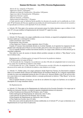 Estatuto Del Docente – Ley 3723 y Decretos Reglamentarios
© Emilio Osvaldo Rey – 2003
! 03783 - 15672699
–Rector de 1ra. categoría: 0,70 puntos.
–Supervisor Técnico: 0,80 puntos.
–Miembro de Junta de Clasificación y Disciplina: 0,80 puntos.
–Supervisor Jefe de Normatización: 0,90 puntos.
–Supervisor General: 1 punto.
–Director General: 1,10 puntos.
–Subsecretaría de Educación: 1,20 puntos.
i) Cada sanción a que se hubieran hecho pasibles los docentes de acuerdo con lo establecido en el Artí-
culo 50o
del Estatuto del Docente significará una deducción del total de puntos de la valoración de acuerdo a
lo especificado en el Inciso e) del Apartado IV de este Artículo.
♦ Artículo 109. Para optar a los ascensos será necesario poseer los títulos docentes a que se refiere el Artí-
culo 14o
y los que establece la Reglamentación del Artículo 97o
, según los casos.
Sin Reglamentación.
♦ Artículo 110. Para optar a los cargos establecidos en este Artículo, se requerirá la antigüedad mínima en la
docencia media que a continuación se indica:
a) Para Vicerrector: siete (7) años.
b) Para Rector: diez (10) años.
c) Para Supervisor Técnico y cargos siguientes: doce (12) años.
Cuando el Concurso fuera declarado desierto en el primer llamado, en el siguiente las exigencias de anti-
güedad serán reducidas para el Inciso a) a tres (3) años, para el b) a cinco (5) y para el c) a siete (7) años.
Si en el segundo llamado resultara nuevamente desierto, los cargos serán cubiertos en forma directa por la
autoridad competente.
Para todos los casos de ascenso el docente deberá acreditar concepto no inferior a “Muy Bueno” en los
tres (3) últimos años.
Reglamentación: a) Podrán aspirar al cargo de Vicerrector los profesores titulares.
b) Podrán aspirar al cargo de Rector
I. En Escuelas De 3ra. Categoría: Los profesores con diez (10) años de antigüedad total en la docencia,
de los cuales dos (2) deberán acreditarse como titular.
II. En Escuelas De 1ra. Y 2da. Categoría: Los Vicerrectores con diez (10) años de antigüedad total en la
docencia de los cuales dos (2) deberán acreditarse como titulares en el cargo.
♦ Artículo 111. Podrán optar a los cargos jerárquicos desde Supervisor Técnico, los funcionarios compren-
didos en el escalafón desde el Rector de Establecimiento de Enseñanza Media de 3ra. Categoría requiriéndose
en todos los casos una antigüedad mínima de doce (12) años en la docencia Media y dos (2) de servicio efec-
tivo como titular en el cargo inmediato inferior y concepto profesional no inferior a “Muy Bueno” en los tres
(3) últimos años.
Para el segundo llamado a Concurso, en caso de no ser cubiertos los cargos en el primero, no se exigirá el
desempeño en el cargo inmediato inferior.
Sin Reglamentación.
♦ Artículo 112. Para optar en los Departamento de Aplicación de las Escuelas Normales a los cargos que se
detallan en el presente Artículo, se exigirá la siguiente antigüedad mínima en la docencia:
a) Para Vicedirector de Educación Pre-Primaria: siete (7) años.
b) Para Subregente del Departamento de Aplicación: siete (7) años.
c) Para Director de Educación Pre-Primaria: diez (10) años.
d) Para Regente del Departamento de Aplicación: diez (10) años
e) Para Supervisor Escolar: doce (12) años.
Para estos casos serán de aplicación las normas establecidas en el Artículo 97o
y lo que se determina en su
Reglamentación en lo que fuere de aplicación.
 