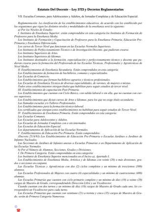 Estatuto Del Docente – Ley 3723 y Decretos Reglamentarios
© Emilio Osvaldo Rey – 2003
! 03783 - 15672699
VII. Escuelas Comunes, para Adolescentes y Adultos, de Jornadas Completas y de Educación Especial.
Reglamentación: La clasificación de los establecimientos educativos, de acuerdo con los establecido por
los organismos que rigen los distintos niveles y modalidades de la enseñanza será la siguiente:
a) Por los Niveles de Estudio:
I. Institutos de Enseñanza Superior: están comprendidos en esta categoría los Institutos de Formación de
Profesores para la Enseñanza Media.
Los Institutos de Formación y Capacitación de Profesores para la Enseñanza Primaria, Educación Pre-
Primaria y Enseñanza Diferenciada.
Los cursos de Tercer Nivel que funcionan en las Escuelas Normales Superiores.
Los Institutos de Perfeccionamiento Técnico o de Investigación Docente, que pudieran crearse.
Los Institutos Superiores de Artes.
Los Institutos Superiores de Idiomas.
Los Institutos destinados a la formación, especialización y perfeccionamiento técnico y docente que pu-
dieran crearse para la formación del Profesorado de las Escuelas Técnicas, Profesionales y Agrotécnicas de
Nivel Medio.
II. Establecimientos de Enseñanza Secundaria. Están comprendidos en esta categoría:
Los Establecimientos de formación de bachilleres, comunes y especializados.
Las Escuelas de Comercio.
Los Establecimientos que forman bachilleres agrarios y técnicos profesionales.
Las Escuelas de Enseñanza Técnica de diversas especialidades, de varones, de mujeres o mixtas.
Todos estos establecimientos otorgan títulos que habilitan para seguir estudios de tercer nivel.
III. Establecimientos de capacitación Post-Primaria.
Los Establecimientos que cuentan con Ciclo Básico, con salida laboral o sin ella, que no cuentan con cur-
sos superiores.
Los Establecimientos que dictan cursos de Artes e Idiomas, para los que no exige título secundario.
Las llamadas escuelas y/o Talleres Profesionales.
Los Establecimientos para la formación técnico-laboral.
Los certificados que otorgan estos establecimientos no habilitan para seguir estudios de Tercer Nivel.
IV. Establecimientos de Enseñanza Primaria. Están comprendidos en esta categoría:
Las Escuelas Comunes.
Las Escuelas para Adolescentes y Adultos.
Las Escuelas de Jornadas Completas con o sin internados.
Las Escuelas de Educación Especial.
Los departamentos de Aplicación de las Escuelas Normales.
V. Establecimientos de Educación Pre-Primaria. Están comprendidos:
(Decreto 2514/93) Los Establecimientos de Educación Pre-Primaria o Escuelas Jardines o Jardines de
Infantes Nucleados.
Las Secciones de Jardines de Infantes anexas a Escuelas Primarias o en Departamento de Aplicación de
las Escuelas Normales.
b) Por el Número de Alumnos, Secciones, Grados y Divisiones.
I. De Primera Categoría. Están comprendidas en esta categoría:
Los Institutos de Enseñanza Superior mencionados en el Inciso a), Apartado I.
Los Establecimientos de Enseñanza Media, Artística y de Idiomas con veinte (20) o más divisiones, gra-
dos o secciones en conjunto.
Las Escuelas Técnicas y Agrotécnicas con dos (2) ciclos completos y un mínimo de trescientos (300)
alumnos.
Las Escuelas Profesionales de Mujeres con cuatro (4) especialidades y un mínimo de cuatrocientas (400)
alumnas.
Las Escuelas Primarias que cuenten con ciclo primario completo y un mínimo de diez (10) a veinte (20)
cargos de Maestro de Grado, correspondiéndole Dirección Libre y un Vicedirector.
Cuando cuentan con dos turnos y un mínimo de diez (10) cargos de Maestro de Grado cada uno, les co-
rresponderá un Vicedirector para cada turno.
Las Escuelas Primarias que cuentan con veintiuno (21) a treinta y cinco (35) cargos de Maestro de Gra-
do, serán de Primera Categoría Numerosa.
 