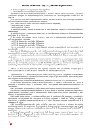 Estatuto Del Docente – Ley 3723 y Decretos Reglamentarios
© Emilio Osvaldo Rey – 2003
! 03783 - 15672699
III. Cargo y asignatura en los que aspire a desempeñarse.
La solicitud tendrá carácter de Declaración Jurada.
e) Las Direcciones de los establecimientos de toda la Provincia deberán remitir las nóminas y los antece-
dentes de los inscriptos a la Junta de Clasificación, dentro de los diez (10) días siguientes al cierre de la ins-
cripción.
f) La Junta de Clasificación confeccionará las nóminas por orden de mérito para cada cargo o asignatura
de acuerdo con la valoración establecida para el ingreso.
g) La valoración de los títulos habilitantes y supletorios será la siguiente:
–Título habilitante: 6 puntos.
–Título supletorio: 3 puntos.
Se bonificará con un (1) punto la acumulación a un título habilitante o supletorio del título de Maestro o
su equivalente.
Se bonificará con dos (2) puntos la acumulación a un título habilitante o supletorio del título de Profesor
de Ciencias de la Educación.
En los estudios universitarios y de los profesores superiores no teniendo afines con la especialidad, se
aplicará la siguiente valoración:
–Al 25% de las materias aprobadas: 0,25 puntos.
–Al 50% de las materias aprobadas: 0.50 puntos.
–Al 75% de las materias aprobadas: 0,75 puntos.
Una vez terminada la carrera se le restará el puntaje asignado para adjudicarle el correspondiente al tí-
tulo obtenido.
h) La Junta de Clasificación enviará, a cada establecimiento, la nómina por orden de mérito diez (10) dí-
as antes de la iniciación del periodo escolar y con validez solamente para el periodo lectivo de ese año.
Las listas, por orden de mérito, de los inscriptos entre el 1 y el 15 de abril, deberán ser enviadas hasta el
15 de mayo.
En los casos en que las direcciones de los establecimientos no recibieran la nómina de aspirantes a inte-
rinatos y suplencias en término, las mismas comunicarán esta situación a la Superioridad, la que dispondrá
la medida que corresponda, dentro de los tres (3) días hábiles siguientes. La nómina será exhibida perma-
nentemente para conocimiento de los interesados, en los respectivos establecimientos.
♦ Artículo 116. Los rectores propondrán a los suplentes e interinos entre los aspirantes inscriptos para tal
efecto y de acuerdo con el orden de mérito establecido por la Junta de Clasificación.
Reglamentación: a) La Junta de Clasificación confeccionará los padrones, consignando en primer térmi-
no, el orden de mérito de los aspirantes con título docente, luego los que poseen títulos habilitantes y por úl-
timo los que acrediten título supletorio.
Las designaciones se efectuarán manteniendo las prioridades establecidas en el párrafo anterior.
b) Los Rectores ofrecerán por orden de mérito el interinato o la suplencia, dentro de los tres (3) días de
producida la vacante del cargo o la ausencia del titular. La designación será comunicada de inmediato a la
Superioridad.
c) E1 ofrecimiento se efectuará por cédula, cuyo original volverá al establecimiento para su archivo.
d) Cuando por causas debidamente fundadas, no le fuera posible al aspirante desempeñar el interinato o
suplencia que le corresponde, según el orden de mérito, deberá renunciar por escrito, conservando el dere-
cho para la oportunidad inmediata.
e) Efectuado el ofrecimiento, el aspirante tendrá un plazo de veinticuatro (24) horas para responder afir-
mativamente o negativamente. En caso contrario el Rector continuará el listado del Padrón. Aceptado el
ofrecimiento, el postulante tomará posesión del cargo el primer día que corresponda, según el horario de la
tarea que se le asigne.
f) En los establecimientos para los cuales no hubiere aspirantes inscriptos o se agotaran las nóminas
existentes para cubrir las vacantes, los Rectores podrán designar interinos o suplentes siempre que el aspi-
rante acredite poseer las condiciones establecidas en el Inciso b) de la Reglamentación del Artículo 115o
de
este Estatuto.
g) Cuando el cargo ocupado por un suplente sin título docente quedara vacante, el agente cesará en sus
funciones. El Rector o Director deberá iniciar el ofrecimiento del cargo y horas de cátedra, que pasan a ser
interinas, con la lista del Padrón en vigencia.
 