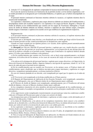Estatuto Del Docente – Ley 3723 y Decretos Reglamentarios
© Emilio Osvaldo Rey – 2003
! 03783 - 15672699
♦ Artículo 117. La designación de suplentes comprenderá la licencia inicial del titular y sus prórrogas.
En el caso de sucesivas licencias en el transcurso de un período escolar y en las mismas asignaturas y cur-
so tendrá prioridad en la designación por Continuidad Didáctica, el suplente que se hubiere desempeñado en
el cargo.
El personal interino continuará en funciones mientras subsista la vacancia y el suplente mientras dure la
ausencia del reemplazado.
Los aspirantes a interinatos y suplencias para cargos directivos deberán ser titulares del Establecimiento y
desempeñarse dentro del escalafón respectivo. Los aspirantes a los cargos de Rector, Regente y Director de
Jardín de Infantes en los establecimientos que cuenten con los cargos de Vicerrector, Subregente y Vicedi-
rector de Jardín de Infantes deberán ser titulares, interinos o suplentes de estos últimos cargos, correspon-
diendo asignar el interinato o suplencia de acuerdo con lo que establezca la reglamentación respectiva.
Reglamentación:
a) El personal interino continuará en funciones mientras subsista la vacancia y el suplente mientras dure
la ausencia del reemplazado.
El docente que se desempeñe como interino y sea desplazado por un titular que luego solicite licencia du-
rante el mismo periodo escolar, tendrá prioridad para su designación como suplente.
Cuando un cargo ocupado por un suplente pasara a ser vacante, dicho suplente pasará automáticamente
a ser interino, si posee título docente.
b) (Derogado por Decreto 3863/94) El personal interino y suplente que cese, tendrá derecho a percibir
haberes por cada mes del periodo de vacaciones reglamentarias, en la proporción de una décima parte del
total de los haberes cobrados en el período escolar, siempre que el interinato o la suplencia hubiera durado
quince (15) días como mínimo (continuos o discontinuos).
c) En los establecimientos que cuenten con Vicerrector, este se hará cargo automáticamente y en formas
transitoria, de la dirección de los mismos, en los casos de vacancia del cargo, de licencia o ausencia del ti-
tular.
A los efectos de la designación del personal interino y suplente para cargos directivos y de Supervisión, la
Dirección General de Enseñanza Media y Superior llamará a inscripción de aspirantes, desde el 1 al 31 de
marzo de cada año para el periodo lectivo siguiente.
d) En los establecimientos que no cuenten con Vicerrector, en los mismos casos, el Profesor titular del
establecimiento, mejor clasificado, que se hubiera inscripto para ocupar interinatos y suplencias en cargos
directivos, reemplazará automáticamente y en forma transitoria al Rector.
En caso de renuncia fundada de ese docente, será reemplazado por aquel que lo siguiere en el orden de
mérito.
e) El Vicerrector será reemplazado en la forma establecida en el Punto anterior.
f) El Regente del Departamento de Aplicación de las Escuelas Normales, será reemplazado, automática-
mente, por el Subregente y éste, por el Maestro titular de ese Departamento mejor calificado.
g) El Director de Jardín de Infantes será reemplazado, automáticamente, por el Vicedirector del mismo
Jardín de Infantes y éste por el Maestro Jardinero titular mejor calificado.
h) Los reemplazos transitorios de otros miembros del personal jerarquizado de los establecimientos, se
efectuará observando el escalafón correspondiente, de acuerdo con los principios establecidos en los Puntos
precedentes.
i) Los supervisores serán reemplazados transitoriamente con personal que reúna las condiciones estable-
cidas por el Estatuto del Docente para optar al cargo con carácter de titular.
Las designaciones para el desempeño de interinatos y suplencias en tales cargos, serán efectuadas por el
Ministerio de Educación y Cultura.
j) La Junta de Clasificación, a los efectos de los reemplazos transitorios, hará conocer a los estableci-
mientos de su Jurisdicción y a la Dirección General de Educación Física, la nómina del personal correspon-
diente, por orden de mérito a la iniciación de cada curso y con validez para éste.
k) Los aspirantes a interinatos y suplencias para los cargos directivos, se inscribirán en los estableci-
mientos donde sean titulares y podrán hacerlo:
I. Para el cargo de Vicerrector los profesores titulares con siete (7) años, de antigüedad como mínimo en
la Enseñanza Media, Técnica, Artística y Superior.
II. Para el cargo de Subregente de Departamento de Aplicación, los Maestros de Grado titulares de esos
Departamentos con siete (7) años de antigüedad en la docencia como mínimo.
 
