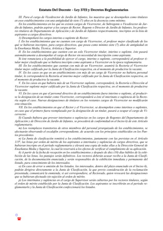 Estatuto Del Docente – Ley 3723 y Decretos Reglamentarios
© Emilio Osvaldo Rey – 2003
! 03783 - 15672699
III. Para el cargo de Vicedirector de Jardín de Infantes, los maestros que se desempeñen como titulares
en esos establecimientos con una antigüedad de siete (7) años en la docencia como mínimo.
En los establecimientos en los qué no existen cargos de Vicerrector, de Subregente o Vicedirector de Jar-
dín de Infantes, podrán aspirar a los cargos de Rector, Regente o Director de Jardín de Infantes, los profeso-
res titulares de Departamento de Aplicación y de Jardín de Infantes respectivamente, inscriptos en la lista de
aspirantes a cargos directivos.
1) Desempeñará los cargos interino o suplente de Rector:
I. En los establecimientos que no cuenten con cargo de Vicerrector, el profesor mejor clasificado de los
qué se hubieran inscriptos, para cargos directivos, que posea como mínimo siete (7) años de antigüedad en
la Enseñanza Media, Técnica, Artística y Superior.
II. En los establecimientos que cuenten con un solo Vicerrector titular, interino o suplente, éste pasará
automáticamente a desempeñar el cargo de Rector sin necesidad de inscripción como aspirante.
Si éste renunciara a la posibilidad de ejercer el cargo, interino o suplente, corresponderá al profesor ti-
tular mejor clasificado que se hubiera inscripto como aspirante a Vicerrector en la época reglamentaria.
III. En los establecimientos que cuentan con más de un Vicerrector, asumirá la Rectoría el Vicerrector
titular mejor calificado por la Junta de Clasificación respectiva, en el momento de producirse la vacante.
IV. En los casos en que en un establecimiento con más de un cargo de Vicerrector no hubiera personal
titular, le corresponderá la Rectoría al interino mejor calificado por la Junta de Clasificación respectiva, en
el momento de producirse la vacante.
V. En los casos en que hubiera más de un Vicerrector suplente, corresponderá, la Rectoría o Dirección al
Vicerrector suplente mejor calificado por la Junta de Clasificación respectiva, en el momento de producirse
la vacante.
VI. En los casos en que el personal directivo de un establecimiento fuera interino o suplente, al producir-
se la designación de un titular como Vicerrector, corresponderá a éste el interinato o suplencia de la Recto-
ría según el caso. Nuevas designaciones de titulares en los restantes cargos de Vicerrector no modificarán
esta situación.
VII. En los establecimientos en que el Rector y el Vicerrector, se desempeñen como interinos o suplentes,
en caso que el primero fuera reemplazado por la designación de un titular, pasará a ocupar el cargo de Vi-
cerrector.
ll) Cuando hubiera que proveer interinatos o suplencias en los cargos de Regentes del Departamento de
Aplicación y de Dirección de Jardín de Infantes, se procederá de conformidad en el Inciso k) de este Artículo
reglamentario.
m) Los reemplazos transitorios de otros miembros del personal jerarquizado de los establecimientos, se
efectuarán observando el escalafón correspondiente, de acuerdo con los principios establecidos en los Pun-
tos precedentes.
n) La Junta de clasificación remitirá a los establecimientos, juntamente con las previstas en el Artículo
115o
, las listas por orden de mérito de los aspirantes a interinatos y suplencias de cargos directivos, que se
hubieran inscripto en el período reglamentario y elevará una copia de todas ellas a la Dirección General de
Enseñanza Media y Superior, la cual la reservará a los efectos de verificar el cumplimiento de su aplicación.
ñ) A partir de la fecha de recepción en los establecimientos y después de diez (10) días hábiles de la exhi-
bición de las listas, los puntajes serán definitivos. Los rectores deberán acusar recibo a la Junta de Clasifi-
cación, de la documentación enunciada y serán responsables de la exhibición inmediata y permanente del
listado, para conocimiento de los interesados.
o) En caso de error u omisión de los listados, los interesados, dentro del plazo enunciado en el Inciso ñ),
podrán dirigirse directamente a la Junta de Clasificación, la que previo consideración de la reclamación
presentada, comunicará la enmienda, si así correspondiere, al Rectorado, quien revocará las designaciones
que se hubieran efectuado sin sujeción al orden de mérito.
p) Los interinatos y suplencias en el cargo de Supervisor serán cubiertos por los rectores titulares, según
el orden de mérito establecido por la Junta de Clasificación. Los aspirantes se inscribirán en el periodo re-
glamentarlo y la Junta de Clasificación confeccionará los listados.
 