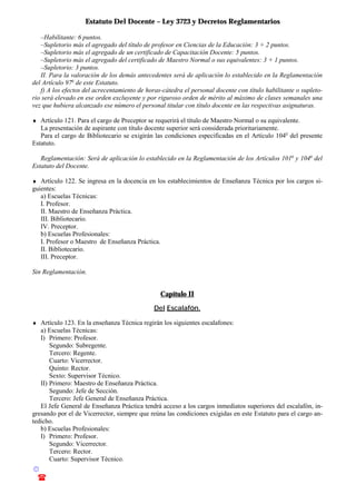 Estatuto Del Docente – Ley 3723 y Decretos Reglamentarios
© Emilio Osvaldo Rey – 2003
! 03783 - 15672699
–Habilitante: 6 puntos.
–Supletorio más el agregado del título de profesor en Ciencias de la Educación: 3 + 2 puntos.
–Supletorio más el agregado de un certificado de Capacitación Docente: 5 puntos.
–Supletorio más el agregado del certificado de Maestro Normal o sus equivalentes: 3 + 1 puntos.
–Supletorio: 3 puntos.
II. Para la valoración de los demás antecedentes será de aplicación lo establecido en la Reglamentación
del Artículo 97o
de este Estatuto.
f) A los efectos del acrecentamiento de horas-cátedra el personal docente con título habilitante o supleto-
rio será elevado en ese orden excluyente y por riguroso orden de mérito al máximo de clases semanales una
vez que hubiera alcanzado ese número el personal titular con título docente en las respectivas asignaturas.
♦ Artículo 121. Para el cargo de Preceptor se requerirá el título de Maestro Normal o su equivalente.
La presentación de aspirante con título docente superior será considerada prioritariamente.
Para el cargo de Bibliotecario se exigirán las condiciones especificadas en el Artículo 104o
del presente
Estatuto.
Reglamentación: Será de aplicación lo establecido en la Reglamentación de los Artículos 101o
y 104o
del
Estatuto del Docente.
♦ Artículo 122. Se ingresa en la docencia en los establecimientos de Enseñanza Técnica por los cargos si-
guientes:
a) Escuelas Técnicas:
I. Profesor.
II. Maestro de Enseñanza Práctica.
III. Bibliotecario.
IV. Preceptor.
b) Escuelas Profesionales:
I. Profesor o Maestro de Enseñanza Práctica.
II. Bibliotecario.
III. Preceptor.
Sin Reglamentación.
Capítulo II
Del Escalafón.
♦ Artículo 123. En la enseñanza Técnica regirán los siguientes escalafones:
a) Escuelas Técnicas:
I) Primero: Profesor.
Segundo: Subregente.
Tercero: Regente.
Cuarto: Vicerrector.
Quinto: Rector.
Sexto: Supervisor Técnico.
II) Primero: Maestro de Enseñanza Práctica.
Segundo: Jefe de Sección.
Tercero: Jefe General de Enseñanza Práctica.
El Jefe General de Enseñanza Práctica tendrá acceso a los cargos inmediatos superiores del escalafón, in-
gresando por el de Vicerrector, siempre que reúna las condiciones exigidas en este Estatuto para el cargo an-
tedicho.
b) Escuelas Profesionales:
I) Primero: Profesor.
Segundo: Vicerrector.
Tercero: Rector.
Cuarto: Supervisor Técnico.
 