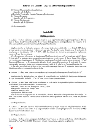 Estatuto Del Docente – Ley 3723 y Decretos Reglamentarios
© Emilio Osvaldo Rey – 2003
! 03783 - 15672699
II) Primero: Maestro de Enseñanza Práctica.
Segundo: Jefe de Taller.
c) Escalafón Común a las Escuelas Técnicas y Profesionales:
I) Primero: Preceptor.
Segundo: Jefe de Preceptores.
II) Primero: Bibliotecario.
Segundo: Jefe de Biblioteca.
Sin Reglamentación.
Capítulo III
De los Ascensos.
♦ Artículo 124. Los ascensos a los cargos directivos y de supervisión se harán, previa aprobación del exa-
men de Buena Salud-Clínico General y de los Cursos de Capacitación correspondientes, por concurso de tí-
tulos y antecedentes, con intervención de la Junta de Clasificación.
Reglamentación: a) I. Para los ascensos a los cargos jerárquicos establecidos en el Artículo 123o
, Inciso
a) Apartado I Inciso b) Apartado I e Inciso c) Apartados I y II del presente Estatuto será de aplicación lo
establecido en los Artículos 108o
, 111o
, 119o
y 120o
del Estatuto del Docente y sus respectivas reglamenta-
ciones en lo que fuera pertinente.
II. 1. Los ascensos a los cargos jerárquicos establecidos en el Artículo 123o
, Inciso a) Apartado II e Inciso
b) Apartado II se harán por concurso de títulos y antecedentes previo examen de Buena Salud-Clinico Gene-
ral, con intervención de la Junta de Clasificación, siendo de aplicación lo establecido en el Artículo 120o
del
Estatuto del Docente y su Reglamentación. Para los demás pasos del proceso será de aplicación lo estable-
cido para los ascensos a los cargos jerárquicos, con excepción de lo relativo al Curso de Capacitación.
2. Para los procedimientos de inscripción, valoración y designación serán de aplicación las normas esta-
blecidas para los ascensos de Enseñanza Media.
♦ Artículo 125. Para optar a los ascensos será necesario poseer el título a que se refiere el Artículo 14o
.
Reglamentación: Será de aplicación, además de lo establecido en el Artículo 14o
del Estatuto del Docente,
lo especificado en los Artículos 119o
y 120o
y sus respectivas reglamentaciones.
♦ Artículo 126. Para optar a los cargos establecidos en el escalafón se requerirá antigüedad mínima en la do-
cencia Media o Técnica que se indica a continuación:
a) Jefe de Taller o Sección; Subregente: cinco (5) años.
b) Regente o Vicerrector: siete (7) años.
c) Rector: diez (10) años.
d) Supervisor: doce (12) años.
Los ascensos a los cargos de Jefe de Preceptores y Jefe de Bibliotecas correspondientes al Escalafón Co-
mún a las escuelas Técnicas y Profesionales se ajustarán a lo dispuesto en Artículo 113o
y 114o
del presente
Estatuto.
Sin Reglamentación.
♦ Artículo 127. En todos los casos precedentemente citados se exigirá poseer una antigüedad mínima de dos
(2) años de servicios como titular en el cargo inmediato inferior y concepto profesional no inferior a “Muy
Bueno” en los tres (3) últimos años.
Sin Reglamentación.
♦ Artículo 128. Los cargos jerárquicos hasta Supervisor Técnico se cubrirán en la forma establecida en los
párrafos 2o
y 3o
del Artículo 110o
del presente Estatuto cuando fuere necesario su aplicación.
 