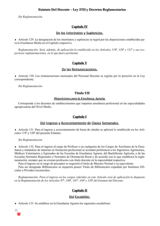 Estatuto Del Docente – Ley 3723 y Decretos Reglamentarios
© Emilio Osvaldo Rey – 2003
! 03783 - 15672699
Sin Reglamentación.
Capítulo IV
De los Interinatos y Suplencias.
♦ Artículo 129. La designación de los interinatos y suplencias se regirá por las disposiciones establecidas pa-
ra la Enseñanza Media en el Capítulo respectivo.
Reglamentación: Será, además, de aplicación lo establecido en los Artículos 119o
, 120o
y 121o
y sus res-
pectivas reglamentaciones, en lo que fuere pertinente.
Capítulo V
De las Remuneraciones.
♦ Artículo 130. Las remuneraciones mensuales del Personal Docente se regirán por lo prescrito en la Ley
correspondiente.
Sin Reglamentación.
Título VII
Disposiciones para la Enseñanza Agraria.
Corresponde a los docentes de establecimientos que imparten enseñanza profesional en las especialidades
agropecuarias del Nivel Medio.
Capítulo I
Del Ingreso y Acrecentamiento de Clases Semanales.
♦ Artículo 131. Para el ingreso y acrecentamiento de horas de cátedra se aplicará lo establecido en los Artí-
culos 119o
y 120o
del presente Estatuto.
Sin Reglamentación.
♦ Artículo 132. Para el ingreso al cargo de Profesor o en cualquiera de los Cargos de Auxiliares de la Ense-
ñanza y tratándose de materias en formación profesional se acordará preferencia a los Ingenieros Agrónomos,
Médicos Veterinarios y Egresados de las Escuelas de Enseñanza Agraria, del Bachillerato Agrícola, o de las
Escuelas Normales Regionales o Normales de Orientación Rural y de acuerdo con lo que establezca la regla-
mentación, siempre que no existan profesores con título docente en la especialidad respectiva.
Para el ingreso en el cargo de preceptor se requerirá el título de Maestro Normal o su equivalente.
Para ser designado Bibliotecario se requerirá poseer Título de Bibliotecario expedido por Institutos Ofi-
ciales o Privados reconocidos.
Reglamentación: Para el ingreso en los cargos referidos en este Artículo será de aplicación lo dispuesto
en la Reglamentación de los Artículos 97o
, 100o
, 101o
, 104o
y 120o
del Estatuto del Docente.
Capítulo II
Del Escalafón.
♦ Artículo 133. Se establece en la Enseñanza Agraria los siguientes escalafones:
 