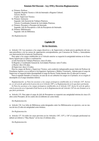 Estatuto Del Docente – Ley 3723 y Decretos Reglamentarios
© Emilio Osvaldo Rey – 2003
! 03783 - 15672699
a) Primero: Profesor.
Segundo: Regente Técnico o Jefe de Internado o Regente Cultural.
Tercero: Rector.
Cuarto: Supervisor Técnico.
b) Primero: Instructor.
Segundo: Jefe Sectorial de Trabajos Prácticos.
Tercero: Coordinador General de Actividades Prácticas.
c) Primero: Preceptor o Preceptor de Internado.
Segundo: Jefe de Preceptores o Jefe de Preceptores de Internado.
d) Primero: Bibliotecario.
Segundo: Jefe de Biblioteca.
Sin Reglamentación
Capítulo III
De los Ascensos.
♦ Artículo 134. Los ascensos a los cargos directivos y de Supervisión se harán previa aprobación del exa-
men psicofísico y de los cursos de capacitación correspondientes, por Concursos de Títulos y Antecedentes
con intervención de la Junta de Clasificación.
Para optar a los cargos establecidos en el Artículo anterior se requerirá la antigüedad mínima en la Ense-
ñanza Agraria que se indica a continuación:
a) Jefe Sectorial de Trabajos Prácticos: cinco (5) años.
b) Regente y Coordinador General de Actividades Prácticas: siete (7) años.
c) Rector: diez (10) años.
d) Supervisor: doce (12) años.
Para los cargos de Rector y Supervisor Técnico, será condición indispensable poseer título de Profesor de
Enseñanza Agraria o en su defecto el de Ingeniero Agrónomo o Médico Veterinario. Además para el cargo de
Supervisor se requerirá haber desempeñado el cargo de Rector Titular durante dos (2) años por lo menos.
Para el segundo llamado a Concurso, en caso de no ser cubiertos los cargos en el primero, no se exigirá el
desempeño en el cargo inmediato inferior.
Reglamentación: a) Para los ascensos a los cargos jerárquicos establecidos en el Artículo 133o
, Incisos
a), c) y d) será de aplicación lo prescrito en el Artículo 108o
y su Reglamentación en lo que fuere pertinente.
b) Para los ascensos a los cargos jerárquicos establecidos en el Artículo 133o
, Inciso b) será de aplica-
ción lo prescrito en el Apartado II del Inciso a) de la Reglamentación del Artículo 124o
de este Estatuto en lo
que fuere pertinente.
♦ Artículo 135. Para optar al cargo de Jefe de Preceptores se requerirá una antigüedad mínima de cinco (5)
años como Preceptor, de los cuales dos (2) deberán ser como titular.
Sin Reglamentación.
♦ Artículo 136. Los Jefes de Bibliotecas serán designados entre los Bibliotecarios en ejercicio, con no me-
nos de tres (3) años de antigüedad como titulares.
Sin Reglamentación.
♦ Artículo 137. En todos los casos previstos en los Artículos 134o
, 135o
y 136o
el concepto profesional no
deberá ser inferior a “Muy Bueno” en los tres (3) últimos años.
Sin Reglamentación.
 