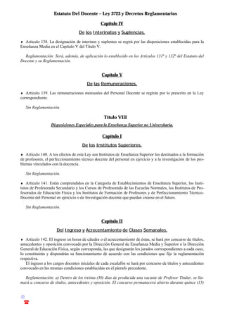 Estatuto Del Docente – Ley 3723 y Decretos Reglamentarios
© Emilio Osvaldo Rey – 2003
! 03783 - 15672699
Capítulo IV
De los Interinatos y Suplencias.
♦ Artículo 138. La designación de interinos y suplentes se regirá por las disposiciones establecidas para la
Enseñanza Media en el Capítulo V del Título V.
Reglamentación: Será, además, de aplicación lo establecido en los Artículos 131o
y 132o
del Estatuto del
Docente y su Reglamentación.
Capítulo V
De las Remuneraciones.
♦ Artículo 139. Las remuneraciones mensuales del Personal Docente se regirán por lo prescrito en la Ley
correspondiente.
Sin Reglamentación.
Título VIII
Disposiciones Especiales para la Enseñanza Superior no Universitaria.
Capítulo I
De los Institutos Superiores.
♦ Artículo 140. A los efectos de esta Ley son Institutos de Enseñanza Superior los destinados a la formación
de profesores, el perfeccionamiento técnico docente del personal en ejercicio y a la investigación de los pro-
blemas vinculados con la docencia.
Sin Reglamentación.
♦ Artículo 141. Están comprendidos en la Categoría de Establecimientos de Enseñanza Superior, los Insti-
tutos de Profesorado Secundario y los Cursos de Profesorado de las Escuelas Normales, los Institutos de Pro-
fesorados de Educación Física y los Institutos de Formación de Profesores y de Perfeccionamiento Técnico-
Docente del Personal en ejercicio o de Investigación docente que puedan crearse en el futuro.
Sin Reglamentación.
Capítulo II
Del Ingreso y Acrecentamiento de Clases Semanales.
♦ Artículo 142. El ingreso en horas de cátedra o el acrecentamiento de éstas, se hará por concurso de títulos,
antecedentes y oposición convocado por la Dirección General de Enseñanza Media y Superior o la Dirección
General de Educación Física, según corresponda, las que designarán los jurados correspondientes a cada caso,
lo constituirán y dispondrán su funcionamiento de acuerdo con las condiciones que fije la reglamentación
respectiva.
El ingreso a los cargos docentes iniciales de cada escalafón se hará por concurso de títulos y antecedentes
convocado en las mismas condiciones establecidas en el párrafo precedente.
Reglamentación: a) Dentro de los treinta (30) días de producida una vacante de Profesor Titular, se lla-
mará a concurso de títulos, antecedentes y oposición. El concurso permanecerá abierto durante quince (15)
 