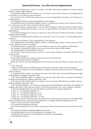 Estatuto Del Docente – Ley 3723 y Decretos Reglamentarios
© Emilio Osvaldo Rey – 2003
! 03783 - 15672699
Las Escuelas Primarias que cuenten con treinta y seis (36) o más cargos de Maestro de Grado, serán de
Primera Categoría Muy Numerosa.
Las Escuelas de Educación Pre-Primaria con 12 secciones o más en dos (2) turnos, les corresponderá Di-
rección libre y un Vicedirector para cada turno.
Con ocho (8) a once (11) Secciones en dos turnos, les corresponderá Dirección Libre y un Vicedirector en
el turno opuesto.
II. De Segunda Categoría. Están comprendidas en esta categoría:
Los Establecimientos de Enseñanza Media, Artística y de Idiomas, que cuenten con un número de divisio-
nes o secciones entre doce (12) y diecinueve (19) en conjunto.
Las Escuelas Técnicas y Agrotécnicas con los dos Ciclos completos y menos de trescientos (300) alumnos.
Las Escuelas Profesionales de Mujeres con tres (3) especialidades y un mínimo de doscientos ochenta
(280) alumnas.
Las Escuelas Primarias que cuenten con cuatro (4) a nueve (9) cargos de Maestro de Grado, correspon-
diéndoles Dirección Libre.
Las Escuelas de Educación Pre-Primaria con cuatro (4) a siete (7) secciones, les corresponderá Direc-
ción Libre.
III. De Tercera Categoría. Están comprendidas en esta categoría:
Los Establecimientos de Enseñanza Media, Artística y de Idiomas que cuentan con menos de doce (12) di-
visiones, grados o secciones en conjunto.
Las Escuelas Técnicas y Agrotécnicas con Ciclo Básico y menos de ciento cincuenta (150) alumnos.
Las Escuelas Profesionales de Mujeres con menos de doscientos ochenta (280) alumnas.
Los Establecimientos de Capacitación Práctica.
Las Escuelas Primarias que cuentan con dos (2) y tres (3) cargos de Maestro de Grado. El Director tiene
sección a cargo.
IV. De Cuarta Categoría:
Las Escuelas primarias que cuenten con una sección a cargo del Director.
V. Secciones anexas de jardín de Infantes:
Menos de cuatro (4) secciones dependerán de la Dirección de la Escuela Primaria a la que están anexa-
das.
c) Por Ubicación
I. (Decreto 543/95) Para los Establecimientos de Educación Primaria y Educación Pre-Primaria.
1. Urbana: Los situados en centros poblados de cualquier naturaleza o tipo y hasta diez (10) kilómetros
desde los mismos.
2. Alejada del Radio Urbano: Los situados entre mas de diez (10) y hasta treinta (30) kilómetros de algún
centro poblado de cualquier naturaleza o tipo.
3. De Ubicación Desfavorable: Los situados entre mas de treinta (30) y hasta cincuenta (50) kilómetros
de algún centro poblado de cualquier naturaleza o tipo.
4. De Ubicación Muy Desfavorable: Los situados a mas de cincuenta (50) kilómetros de algún centro po-
blado de cualquier naturaleza o tipo.
5. De Ubicación Inhóspita: Los situados a mas de cincuenta (50) kilómetros de algún centro poblado de
cualquier naturaleza o tipo y que para acceder a ellos deban trasponerse ríos, esteros, lagunas o pantanos.
II. Para los Establecimientos de nivel Secundario se establecerá la siguiente clasificación:
1. Zona “A”: corresponde Coeficiente: 0;
2. Zona “B”: corresponde Coeficiente: 1 a 3;
3. Zona “C”: corresponde Coeficiente 4 a 10;
4. Zona “D”: corresponde Coeficiente: 11 y más.
La determinación del coeficiente surge del cociente entre la distancia de Corrientes a la localidad donde
ubica el Establecimiento y la densidad de la población y el resultado obtenido multiplicado por cien.
d) Por los Tipos de Estudio y Especialidad.
I. De Formación Humanística-Docente:
Los Institutos Superiores de Formación y Capacitación Docente para la formación de profesores de tres
niveles.
Los Institutos de Perfeccionamiento Humanístico-Docente.
Los Institutos Superiores para la Enseñanza de las Lenguas Vivas.
Los Bachilleratos Comunes y los Especializados en Ciencias y Humanidades.
Las Escuelas de Comercio.
 