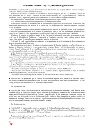 Estatuto Del Docente – Ley 3723 y Decretos Reglamentarios
© Emilio Osvaldo Rey – 2003
! 03783 - 15672699
días hábiles, a contar desde la fecha de su publicación. Las normas que lo rigen deberán hallarse a disposi-
ción de los interesados en el Instituto respectivo.
b) Cerrado el llamado a concurso se constituirá el Jurado integrado por tres (3) miembros, dos (2) de
ellos propuestos por el Consejo Consultivo de cada establecimiento y uno (1) por la Dirección General de
Enseñanza Media y Superior o por la Dirección General de Educación Física según corresponda.
Los integrantes del Jurado deben ser únicamente profesores de la especialidad.
c) El Jurado comenzará su labor cualquiera sea el número de inscriptos.
d) El Jurado estudiará la documentación de los aspirantes y procederá a aceptarlos o rechazarlos, fun-
damentando, en cada caso, los motivos de su resolución. Los aceptados serán sometidos a prueba, cualquie-
ra sea su número.
e) El Jurado resolverá acerca de la índole y número de las pruebas de oposición. Estas serán iguales pa-
ra todos los aspirantes y el tema de la primera, le será dado a conocer con una anticipación mínima de cua-
renta y ocho (48) horas. Para las siguientes ese plazo podrá reducirse hasta veinticuatro (24) horas.
El número de pruebas no podrá ser menor de dos (2), ni mayor de tres (3) para todas las asignaturas, sal-
vo el caso de Metodología, Didáctica y Práctica de la Enseñanza, para los cuales podrán tomarse hasta
cuatro (4) pruebas. En todos los casos, una de las pruebas será escrita.
f) Después de cada prueba, el Jurado redactará un acta en la que dejará constancia de los aspirantes con
derecho a continuar en el Concurso.
Las eliminaciones deberán ser debidamente fundamentadas. Al finalizar todas las pruebas, el Jurado re-
dactará un dictamen conjunto, en el que se apreciarán los antecedentes y méritos demostrados por cada as-
pirante. Cuando hubiera más de un candidato en condiciones de ser propuesto para la cátedra, se formulará
una nómina fundamentada por orden de mérito.
g) Las decisiones se tomarán por el voto fundado de la mayoría de sus miembros.
h) El Jurado elevará las actuaciones a la Dirección General quien establecerá si existen o no, en lo ac-
tuado, vicios de procedimientos que violen expresas disposiciones reglamentarias.
Aprobadas las actuaciones la respectiva Dirección General elevará al Ministerio la propuesta para la de-
signación del titular.
i) La organización del Concurso y el asesoramiento de los jurados estará a cargo del Rector.
j) Para el ingreso como Profesor o Ayudante de Trabajos Prácticos en el Nivel Superior no Universitario
los aspirantes deben reunir los siguientes requisitos:
–Poseer los títulos requeridos según el Artículo 14o
, Inciso a) del Estatuto del Docente.
–Tres (3) años como mínimo, de ejercicio en la Enseñanza Media o Superior cuando se trate de cátedras
de Metodología Especial y Práctica de la Enseñanza.
–Poseer las condiciones exigidas en el Inciso a) del Artículo 14o
del Estatuto del Docente.
♦ Artículo 143. Los profesores que en carácter de contratados ingresen en la docencia de Institutos y Esta-
blecimientos de Enseñanza Superior en todas las ramas, solo gozarán los derechos correspondientes a su fun-
ción y jerarquía, que se establezcan en los respectivos contratos.
Sin Reglamentación.
♦ Artículo 144. En los casos de creación de nuevos institutos de Enseñanza Superior y a los fines de la de-
signación inicial de profesores titulares para la provisión de las cátedras respectivas, los jurados serán desig-
nados por el Ministerio de Educación y Cultura y para el trámite de los respectivos concursos, tendrán las
atribuciones que al efecto la Ley y su Reglamentación les confieren. Esta disposición se aplicará también en
los casos de Institutos Superiores ya existentes cuando no cuenten en su planta funcional con profesores titu-
lares en número suficiente para la constitución de los jurados.
Sin Reglamentación.
♦ Artículo 145. El ingreso en los cargos de Ayudante de Trabajos Prácticos, Preceptor y Bibliotecario, se ha-
rá conforme con lo establecido en el Artículo 142o
en lo que fuere de aplicación y con la exigencia de títulos
dispuesta en los Artículos 100o
, 101o
y 104o
de este Estatuto.
Reglamentación: Para el ingreso en el cargo de Preceptor se requerirá una antigüedad mínima de tres (3)
años en los niveles Medio o Superior.
 