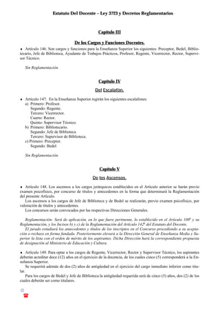Estatuto Del Docente – Ley 3723 y Decretos Reglamentarios
© Emilio Osvaldo Rey – 2003
! 03783 - 15672699
Capítulo III
De los Cargos y Funciones Docentes.
♦ Artículo 146. Son cargos y funciones para la Enseñanza Superior los siguientes: Preceptor, Bedel, Biblio-
tecario, Jefe de Biblioteca, Ayudante de Trabajos Prácticos, Profesor, Regente, Vicerrector, Rector, Supervi-
sor Técnico.
Sin Reglamentación.
Capítulo IV
Del Escalafón.
♦ Artículo 147. En la Enseñanza Superior regirán los siguientes escalafones:
a) Primero: Profesor.
Segundo: Regente.
Tercero: Vicerrector.
Cuarto: Rector.
Quinto: Supervisor Técnico.
b) Primero: Bibliotecario.
Segundo: Jefe de Biblioteca
Tercero: Supervisor de Biblioteca.
c) Primero: Preceptor.
Segundo: Bedel
Sin Reglamentación.
Capítulo V
De los Ascensos.
♦ Artículo 148. Los ascensos a los cargos jerárquicos establecidos en el Artículo anterior se harán previo
examen psicofísico, por concurso de títulos y antecedentes en la forma que determinará la Reglamentación
del presente Artículo.
Los ascensos a los cargos de Jefe de Biblioteca y de Bedel se realizarán, previo examen psicofísico, por
valoración de títulos y antecedentes.
Los concursos serán convocados por las respectivas Direcciones Generales.
Reglamentación: Será de aplicación, en lo que fuere pertinente, lo establecido en el Artículo 108o
y su
Reglamentación, y los Incisos b) y c) de la Reglamentación del Artículo 142o
del Estatuto del Docente.
El jurado estudiará los antecedentes y títulos de los inscriptos en el Concurso procediendo a su acepta-
ción o rechazo en forma fundada. Posteriormente elevará a la Dirección General de Enseñanza Media y Su-
perior la lista con el orden de mérito de los aspirantes. Dicha Dirección hará la correspondiente propuesta
de designación al Ministerio de Educación y Cultura.
♦ Artículo 149. Para optar a los cargos de Regente, Vicerrector, Rector y Supervisor Técnico, los aspirantes
deberán acreditar doce (12) años en el ejercicio de la docencia, de los cuales cinco (5) corresponderá a la En-
señanza Superior.
Se requerirá además de dos (2) años de antigüedad en el ejercicio del cargo inmediato inferior como titu-
lar.
Para los cargos de Bedel y Jefe de Biblioteca la antigüedad requerida será de cinco (5) años, dos (2) de los
cuales deberán ser como titulares.
 