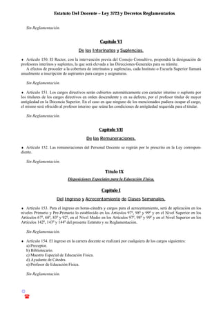 Estatuto Del Docente – Ley 3723 y Decretos Reglamentarios
© Emilio Osvaldo Rey – 2003
! 03783 - 15672699
Sin Reglamentación.
Capítulo VI
De los Interinatos y Suplencias.
♦ Artículo 150. El Rector, con la intervención previa del Consejo Consultivo, propondrá la designación de
profesores interinos y suplentes, la que será elevada a las Direcciones Generales para su trámite.
A efectos de proceder a la cobertura de interinatos y suplencias, cada Instituto o Escuela Superior llamará
anualmente a inscripción de aspirantes para cargos y asignaturas.
Sin Reglamentación.
♦ Artículo 151. Los cargos directivos serán cubiertos automáticamente con carácter interino o suplente por
los titulares de los cargos directivos en orden descendente y en su defecto, por el profesor titular de mayor
antigüedad en la Docencia Superior. En el caso en que ninguno de los mencionados pudiera ocupar el cargo,
el mismo será ofrecido al profesor interino que reúna las condiciones de antigüedad requerida para el titular.
Sin Reglamentación.
Capítulo VII
De las Remuneraciones.
♦ Artículo 152. Las remuneraciones del Personal Docente se regirán por lo prescrito en la Ley correspon-
diente.
Sin Reglamentación.
Título IX
Disposiciones Especiales para la Educación Física.
Capítulo I
Del Ingreso y Acrecentamiento de Clases Semanales.
♦ Artículo 153. Para el ingreso en horas-cátedra y cargos para el acrecentamiento, será de aplicación en los
niveles Primario y Pre-Primario lo establecido en los Artículos 97o
, 98o
y 99o
y en el Nivel Superior en los
Artículos 67o
, 68o
, 83o
y 92o
, en el Nivel Medio en los Artículos 97o
, 98o
y 99o
y en el Nivel Superior en los
Artículos 142o
, 143o
y 144o
del presente Estatuto y su Reglamentación.
Sin Reglamentación.
♦ Artículo 154. El ingreso en la carrera docente se realizará por cualquiera de los cargos siguientes:
a) Preceptor.
b) Bibliotecario.
c) Maestro Especial de Educación Física.
d) Ayudante de Cátedra.
e) Profesor de Educación Física.
Sin Reglamentación.
 