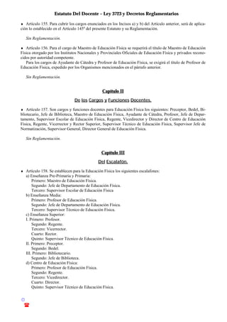 Estatuto Del Docente – Ley 3723 y Decretos Reglamentarios
© Emilio Osvaldo Rey – 2003
! 03783 - 15672699
♦ Artículo 155. Para cubrir los cargos enunciados en los Incisos a) y b) del Artículo anterior, será de aplica-
ción lo establecido en el Artículo 145o
del presente Estatuto y su Reglamentación.
Sin Reglamentación.
♦ Artículo 156. Para el cargo de Maestro de Educación Física se requerirá el título de Maestro de Educación
Física otorgado por los Institutos Nacionales y Provinciales Oficiales de Educación Física y privados recono-
cidos por autoridad competente.
Para los cargos de Ayudante de Cátedra y Profesor de Educación Física, se exigirá el título de Profesor de
Educación Física, expedido por los Organismos mencionados en el párrafo anterior.
Sin Reglamentación.
Capítulo II
De los Cargos y Funciones Docentes.
♦ Artículo 157. Son cargos y funciones docentes para Educación Física los siguientes: Preceptor, Bedel, Bi-
bliotecario, Jefe de Biblioteca, Maestro de Educación Física, Ayudante de Cátedra, Profesor, Jefe de Depar-
tamento, Supervisor Escolar de Educación Física, Regente, Vicedirector y Director de Centro de Educación
Física, Regente, Vicerrector y Rector Superior, Supervisor Técnico de Educación Física, Supervisor Jefe de
Normatización, Supervisor General, Director General de Educación Física.
Sin Reglamentación.
Capítulo III
Del Escalafón.
♦ Artículo 158. Se establecen para la Educación Física los siguientes escalafones:
a) Enseñanza Pre-Primaria y Primaria:
Primero: Maestro de Educación Física.
Segundo: Jefe de Departamento de Educación Física.
Tercero: Supervisor Escolar de Educación Física
b) Enseñanza Media:
Primero: Profesor de Educación Física.
Segundo: Jefe de Departamento de Educación Física.
Tercero: Supervisor Técnico de Educación Física.
c) Enseñanza Superior:
I. Primero: Profesor.
Segundo: Regente.
Tercero: Vicerrector.
Cuarto: Rector.
Quinto: Supervisor Técnico de Educación Física.
II. Primero: Preceptor.
Segundo: Bedel.
III. Primero: Bibliotecario.
Segundo: Jefe de Biblioteca.
d) Centro de Educación Física:
Primero: Profesor de Educación Física.
Segundo: Regente.
Tercero: Vicedirector.
Cuarto: Director.
Quinto: Supervisor Técnico de Educación Física.
 