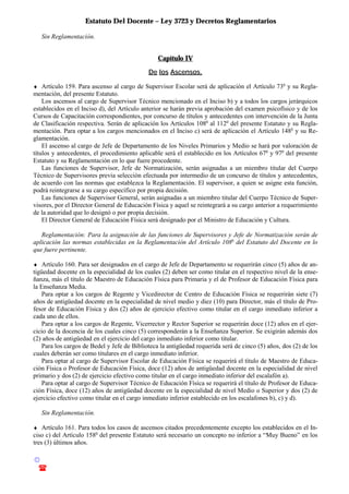 Estatuto Del Docente – Ley 3723 y Decretos Reglamentarios
© Emilio Osvaldo Rey – 2003
! 03783 - 15672699
Sin Reglamentación.
Capítulo IV
De los Ascensos.
♦ Artículo 159. Para ascenso al cargo de Supervisor Escolar será de aplicación el Artículo 73o
y su Regla-
mentación, del presente Estatuto.
Los ascensos al cargo de Supervisor Técnico mencionado en el Inciso b) y a todos los cargos jerárquicos
establecidos en el Inciso d), del Artículo anterior se harán previa aprobación del examen psicofísico y de los
Cursos de Capacitación correspondientes, por concurso de títulos y antecedentes con intervención de la Junta
de Clasificación respectiva. Serán de aplicación los Artículos 108o
al 112o
del presente Estatuto y su Regla-
mentación. Para optar a los cargos mencionados en el Inciso c) será de aplicación el Artículo 148o
y su Re-
glamentación.
El ascenso al cargo de Jefe de Departamento de los Niveles Primarios y Medio se hará por valoración de
títulos y antecedentes, el procedimiento aplicable será el establecido en los Artículos 67o
y 97o
del presente
Estatuto y su Reglamentación en lo que fuere procedente.
Las funciones de Supervisor, Jefe de Normatización, serán asignadas a un miembro titular del Cuerpo
Técnico de Supervisores previa selección efectuada por intermedio de un concurso de títulos y antecedentes,
de acuerdo con las normas que establezca la Reglamentación. El supervisor, a quien se asigne esta función,
podrá reintegrarse a su cargo específico por propia decisión.
Las funciones de Supervisor General, serán asignadas a un miembro titular del Cuerpo Técnico de Super-
visores, por el Director General de Educación Física y aquel se reintegrará a su cargo anterior a requerimiento
de la autoridad que lo designó o por propia decisión.
El Director General de Educación Física será designado por el Ministro de Educación y Cultura.
Reglamentación: Para la asignación de las funciones de Supervisores y Jefe de Normatización serán de
aplicación las normas establecidas en la Reglamentación del Artículo 108o
del Estatuto del Docente en lo
que fuere pertinente.
♦ Artículo 160. Para ser designados en el cargo de Jefe de Departamento se requerirán cinco (5) años de an-
tigüedad docente en la especialidad de los cuales (2) deben ser como titular en el respectivo nivel de la ense-
ñanza, más el título de Maestro de Educación Física para Primaria y el de Profesor de Educación Física para
la Enseñanza Media.
Para optar a los cargos de Regente y Vicedirector de Centro de Educación Física se requerirán siete (7)
años de antigüedad docente en la especialidad de nivel medio y diez (10) para Director, más el título de Pro-
fesor de Educación Física y dos (2) años de ejercicio efectivo como titular en el cargo inmediato inferior a
cada uno de ellos.
Para optar a los cargos de Regente, Vicerrector y Rector Superior se requerirán doce (12) años en el ejer-
cicio de la docencia de los cuales cinco (5) corresponderán a la Enseñanza Superior. Se exigirán además dos
(2) años de antigüedad en el ejercicio del cargo inmediato inferior como titular.
Para los cargos de Bedel y Jefe de Biblioteca la antigüedad requerida será de cinco (5) años, dos (2) de los
cuales deberán ser como titulares en el cargo inmediato inferior.
Para optar al cargo de Supervisor Escolar de Educación Física se requerirá el título de Maestro de Educa-
ción Física o Profesor de Educación Física, doce (12) años de antigüedad docente en la especialidad de nivel
primario y dos (2) de ejercicio efectivo como titular en el cargo inmediato inferior del escalafón a).
Para optar al cargo de Supervisor Técnico de Educación Física se requerirá el título de Profesor de Educa-
ción Física, doce (12) años de antigüedad docente en la especialidad de nivel Medio o Superior y dos (2) de
ejercicio efectivo como titular en el cargo inmediato inferior establecido en los escalafones b), c) y d).
Sin Reglamentación.
♦ Artículo 161. Para todos los casos de ascensos citados precedentemente excepto los establecidos en el In-
ciso c) del Artículo 158o
del presente Estatuto será necesario un concepto no inferior a “Muy Bueno” en los
tres (3) últimos años.
 