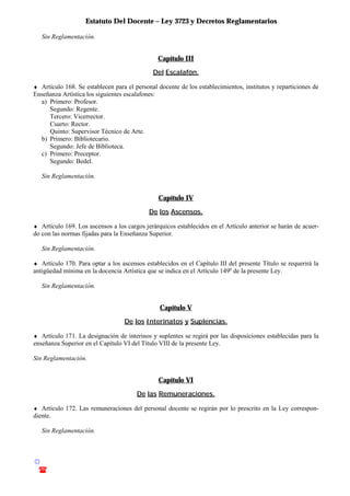 Estatuto Del Docente – Ley 3723 y Decretos Reglamentarios
© Emilio Osvaldo Rey – 2003
! 03783 - 15672699
Sin Reglamentación.
Capítulo III
Del Escalafón.
♦ Artículo 168. Se establecen para el personal docente de los establecimientos, institutos y reparticiones de
Enseñanza Artística los siguientes escalafones:
a) Primero: Profesor.
Segundo: Regente.
Tercero: Vicerrector.
Cuarto: Rector.
Quinto: Supervisor Técnico de Arte.
b) Primero: Bibliotecario.
Segundo: Jefe de Biblioteca.
c) Primero: Preceptor.
Segundo: Bedel.
Sin Reglamentación.
Capítulo IV
De los Ascensos.
♦ Artículo 169. Los ascensos a los cargos jerárquicos establecidos en el Artículo anterior se harán de acuer-
do con las normas fijadas para la Enseñanza Superior.
Sin Reglamentación.
♦ Artículo 170. Para optar a los ascensos establecidos en el Capítulo III del presente Título se requerirá la
antigüedad mínima en la docencia Artística que se indica en el Artículo 149o
de la presente Ley.
Sin Reglamentación.
Capítulo V
De los Interinatos y Suplencias.
♦ Artículo 171. La designación de interinos y suplentes se regirá por las disposiciones establecidas para la
enseñanza Superior en el Capítulo VI del Título VIII de la presente Ley.
Sin Reglamentación.
Capítulo VI
De las Remuneraciones.
♦ Artículo 172. Las remuneraciones del personal docente se regirán por lo prescrito en la Ley correspon-
diente.
Sin Reglamentación.
 