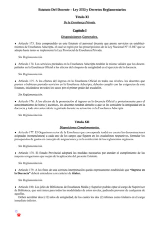 Estatuto Del Docente – Ley 3723 y Decretos Reglamentarios
© Emilio Osvaldo Rey – 2003
! 03783 - 15672699
Título XI
De la Enseñanza Privada.
Capítulo I
Disposiciones Generales.
♦ Artículo 173. Esta comprendido en este Estatuto el personal docente que preste servicios en estableci-
mientos de Enseñanza Adscripta, el cual se regirá por las prescripciones de la Ley Nacional No
13.047 que se
adopta hasta tanto se implemente la Ley Provincial de Enseñanza Privada.
Sin Reglamentación.
♦ Artículo 174. Los servicios prestados en la Enseñanza Adscripta tendrán la misma validez que los desem-
peñados en la Enseñanza Oficial a los efectos del cómputo de antigüedad en el ejercicio de la docencia.
Sin Reglamentación.
♦ Artículo 175. A los efectos del ingreso en la Enseñanza Oficial en todos sus niveles, los docentes que
presten o hubieran prestado servicios en la Enseñanza Adscripta, deberán cumplir con las exigencias de este
Estatuto, iniciándose en todos los casos por el primer grado del escalafón.
Sin Reglamentación.
♦ Artículo 176. A los efectos de la presentación al ingreso en la docencia Oficial y posteriormente para el
acrecentamiento de horas y ascensos, los docentes tendrán derecho a que se les considere la antigüedad en la
docencia y todo otro antecedente registrado durante su actuación en la Enseñanza Adscripta.
Sin Reglamentación.
Título XII
Disposiciones Complementarias.
♦ Artículo 177. El Organismo rector de la Enseñanza que corresponda tendrá en cuenta las denominaciones
asignadas (nomenclatura) a cada uno de los cargos que figuren en los escalafones respectivos, formular los
presupuestos de gastos en concepto de asignaciones y en la confección de los reglamentos orgánicos.
Sin Reglamentación.
♦ Artículo 178. El Estado Provincial adoptará las medidas necesarias par atender el cumplimiento de las
mayores erogaciones que surjan de la aplicación del presente Estatuto.
Sin Reglamentación.
♦ Artículo 179. A los fines de una correcta interpretación queda expresamente establecido que “Ingreso en
la Docencia” deberá entenderse con carácter de titular.
Sin Reglamentación.
♦ Artículo 180. Los jefes de Bibliotecas de Enseñanza Media y Superior podrán optar al cargo de Supervisor
de Biblioteca, que será único para todas las modalidades de estos niveles, pudiendo provenir de cualquiera de
aquellas.
Deben acreditar doce (12) años de antigüedad, de los cuales los dos (2) últimos como titulares en el cargo
inmediato inferior.
 