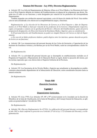 Estatuto Del Docente – Ley 3723 y Decretos Reglamentarios
© Emilio Osvaldo Rey – 2003
! 03783 - 15672699
♦ Artículo 189. Los Jefes de Departamentos de Materias Afines en el Nivel Medio y los Directores de Carre-
ra en el Nivel Superior deberán ser titulares del Establecimientos en alguna de las asignaturas que dicten. Du-
rarán tres (3) años en sus funciones y serán designados por votación de los profesores del correspondiente
Departamento.
Tendrán asignadas una retribución mensual equivalente a seis (6) horas de cátedra del Nivel. Esta retribu-
ción no será considerada a los efectos de la compatibilidad de cargos y funciones.
Reglamentación: a) La elección de los Directores de Carrera en el Nivel Superior y Jefes de Departa-
mentos en el Nivel Medio se hará por votación de los profesores de la Carrera o Departamento respectivo,
según corresponda y contará con la aprobación del Rector o Director del Establecimiento, quien elevará la
propuesta de designación a la Dirección General de Enseñanza Media y Superior, para su consideración.
b) El personal directivo del Establecimiento no podrá ser elegido Director de Carrera ni Jefe de Depar-
tamento.
c) En caso de no haber profesores titulares, podrá elegirse entre los interinos, quienes durarán un perío-
do lectivo en sus funciones.
♦ Artículo 190. Las remuneraciones del personal docente de los Ciclos de Iniciación y Capacitación de los
Institutos de Enseñanza Artística y de Idiomas por ser de Nivel Medio, serán las correspondientes a dicho Ni-
vel.
Sin Reglamentación.
♦ Artículo 191. La actividad del personal docente que se desempeñe en establecimientos incluidos en el
Programa de Expansión y Mejoramiento de la Educación Rural se regirá, desde la ejecución del mismo, por
las normas especiales que a sus efectos dicte el Superior Gobierno de la Provincia.
Sin Reglamentación.
♦ Artículo 192. Los Secretarios de los Niveles Medio y Superior que actualmente se desempeñan en estable-
cimientos educacionales dependientes de la Subsecretaría de Educación, serán considerados docentes hasta su
natural extinción.
Sin Reglamentación.
Título XIII
Disposición Transitoria.
Capítulo I
Disposiciones Generales.
♦ Artículo 193. (Ley 3793). Los Artículos 10o
, 48o
y 59o
exclusivamente en lo vinculado con la elección de
Miembros de la Junta de Clasificación, de la Junta de Disciplina y del Consejo General de Educación, se apli-
carán con posterioridad al 1 de abril de 1984.
Sin Reglamentación.
♦ Artículo 194. (Decreto Reglamentario No 457/83). La calificación del personal docente correspondiente
al año 1982 se hará conforme lo prescrito en el Artículo 23o
de la Ley 3.723 (Estatuto del Docente) y su Re-
glamentación.
 