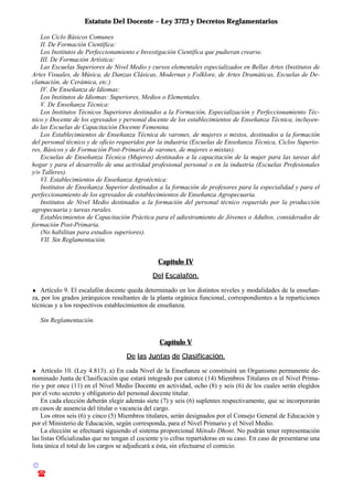Estatuto Del Docente – Ley 3723 y Decretos Reglamentarios
© Emilio Osvaldo Rey – 2003
! 03783 - 15672699
Los Ciclo Básicos Comunes
II. De Formación Científica:
Los Institutos de Perfeccionamiento e Investigación Científica que pudieran crearse.
III. De Formación Artística:
Las Escuelas Superiores de Nivel Medio y cursos elementales especializados en Bellas Artes (Institutos de
Artes Visuales, de Música, de Danzas Clásicas, Modernas y Folklore, de Artes Dramáticas, Escuelas de De-
clamación, de Cerámica, etc.)
IV. De Enseñanza de Idiomas:
Los Institutos de Idiomas: Superiores, Medios o Elementales.
V. De Enseñanza Técnica:
Los Institutos Técnicos Superiores destinados a la Formación, Especialización y Perfeccionamiento Téc-
nico y Docente de los egresados y personal docente de los establecimientos de Enseñanza Técnica, incluyen-
do las Escuelas de Capacitación Docente Femenina.
Los Establecimientos de Enseñanza Técnica de varones, de mujeres o mixtos, destinados a la formación
del personal técnico y de oficio requeridos por la industria (Escuelas de Enseñanza Técnica, Ciclos Superio-
res, Básicos y de Formación Post-Primaria de varones, de mujeres o mixtas).
Escuelas de Enseñanza Técnica (Mujeres) destinados a la capacitación de la mujer para las tareas del
hogar y para el desarrollo de una actividad profesional personal o en la industria (Escuelas Profesionales
y/o Talleres).
VI. Establecimientos de Enseñanza Agrotécnica:
Institutos de Enseñanza Superior destinados a la formación de profesores para la especialidad y para el
perfeccionamiento de los egresados de establecimientos de Enseñanza Agropecuaria.
Institutos de Nivel Medio destinados a la formación del personal técnico requerido por la producción
agropecuaria y tareas rurales.
Establecimientos de Capacitación Práctica para el adiestramiento de Jóvenes o Adultos, considerados de
formación Post-Primaria.
(No habilitan para estudios superiores).
VII. Sin Reglamentación.
Capítulo IV
Del Escalafón.
♦ Artículo 9. El escalafón docente queda determinado en los distintos niveles y modalidades de la enseñan-
za, por los grados jerárquicos resultantes de la planta orgánica funcional, correspondientes a la reparticiones
técnicas y a los respectivos establecimientos de enseñanza.
Sin Reglamentación.
Capítulo V
De las Juntas de Clasificación.
♦ Artículo 10. (Ley 4.813). a) En cada Nivel de la Enseñanza se constituirá un Organismo permanente de-
nominado Junta de Clasificación que estará integrado por catorce (14) Miembros Titulares en el Nivel Prima-
rio y por once (11) en el Nivel Medio Docente en actividad, ocho (8) y seis (6) de los cuales serán elegidos
por el voto secreto y obligatorio del personal docente titular.
En cada elección deberán elegir además siete (7) y seis (6) suplentes respectivamente, que se incorporarán
en casos de ausencia del titular o vacancia del cargo.
Los otros seis (6) y cinco (5) Miembros titulares, serán designados por el Consejo General de Educación y
por el Ministerio de Educación, según corresponda, para el Nivel Primario y el Nivel Medio.
La elección se efectuará siguiendo el sistema proporcional Método Dhont. No podrán tener representación
las listas Oficializadas que no tengan el cociente y/o cifras repartidoras en su caso. En caso de presentarse una
lista única el total de los cargos se adjudicará a ésta, sin efectuarse el comicio.
 