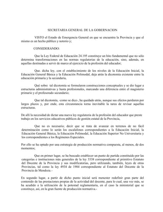 SECRETARIA GENERAL DE LA GOBERNACION
VISTO el Estado de Emergencia General en que se encuentra la Provincia y que el
mismo es un hecho público y notorio y;
CONSIDERANDO:
Que la Ley Federal de Educación 24.195 constituye un hito fundamental que no sólo
determina transformaciones en las normas regulatorias de la educación, sino, además, en
aquellas destinadas a servir de marco al ejercicio de la profesión del educador;
Que. dicha ley, con el establecimiento de los niveles de la Educación Inicial, la
Educación General Básica y la Educación Polimodal, deja atrás la dicotomía existente entre la
educación primaria y la secundaria,
Qué sobre tal dicotomía se formularon construcciones conceptuales y se dio lugar a
estructuras administrativas y hasta profesionales, marcando una diferencia entre el magisterio
primario y el profesorado secundario;
Que tal dicotomía, -como se dice-, ha quedado atrás, aunque sus efectos perduren por
largos plazos y, por ende, esta circunstancia torna inevitable la tarea de revisar aquellas
estructuras.
De allí la necesidad de dictar una nueva ley regulatoria de la profesión del educador que preste
trabajo en los servicios educativos públicos de gestión estatal de la Provincia,
Que no es necesario; decir que se trata de avanzar en terrenos de no fácil
determinación como lo serán los escalafones correspondientes a la Educación Inicial, la
Educación General Básica, la Educación Polimodal, la Educación Superior No Universitaria y
los correspondientes a los Regímenes Especiales.
Por ello se ha optado por una estrategia de producción normativa compuesta, al menos, de dos
momentos;
Que en primer lugar, se ha buscado establecer un punto de partida constituido por las
categorías e instituciones más generales de la ley 3338 correspondiente al primitivo Estatuto
del Docente de la Provincia y sus modificatorias, pero utilizando, también, leyes de otras
Provincias, tal como la ley 4934 de 1984 correspondiente al Estatuto del Docente de la
Provincia de Mendoza.–
En segundo lugar, a partir de dicho punto inicial será menester redefinir gran parte del
contenido de las prestaciones propias de la actividad del docente, para lo cual, una vez más, se
ha acudido a la utilización de la potestad reglamentaria, en el caso la ministerial que se
constituye, así, en la gran fuente de producción normativa.-
 