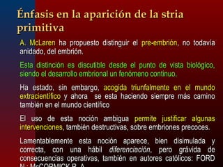 ÉÉnnffaassiiss eenn llaa aappaarriicciióónn ddee llaa ssttrriiaa 
pprriimmiittiivvaa 
AA.. MMccLLaarreenn hhaa pprrooppuueessttoo ddiissttiinngguuiirr eell pprree--eemmbbrriióónn,, nnoo ttooddaavvííaa 
aanniiddaaddoo,, ddeell eemmbbrriióónn.. 
EEssttaa ddiissttiinncciióónn eess ddiissccuuttiibbllee ddeessddee eell ppuunnttoo ddee vviissttaa bbiioollóóggiiccoo,, 
ssiieennddoo eell ddeessaarrrroolllloo eemmbbrriioonnaall uunn ffeennóómmeennoo ccoonnttiinnuuoo.. 
HHaa eessttaaddoo,, ssiinn eemmbbaarrggoo,, aaccooggiiddaa ttrriiuunnffaallmmeennttee eenn eell mmuunnddoo 
eexxttrraacciieennttííffiiccoo yy aahhoorraa ssee eessttaa hhaacciieennddoo ssiieemmpprree mmááss ccaammiinnoo 
ttaammbbiiéénn eenn eell mmuunnddoo cciieennttííffiiccoo 
EEll uussoo ddee eessttaa nnoocciióónn aammbbiigguuaa ppeerrmmiittee jjuussttiiffiiccaarr aallgguunnaass 
iinntteerrvveenncciioonneess,, ttaammbbiiéénn ddeessttrruuccttiivvaass,, ssoobbrree eemmbbrriioonneess pprreeccoocceess.. 
LLaammeennttaabblleemmeennttee eessttaa nnoocciióónn aappaarreeccee,, bbiieenn ddiissiimmuullaaddaa yy 
ccoorrrreeccttaa,, ccoonn uunnaa hháábbiill ddiiffeerreenncciiaacciióónn,, ppeerroo ggrráávviiddaa ddee 
ccoonnsseeccuueenncciiaass ooppeerraattiivvaass,, ttaammbbiiéénn eenn aauuttoorreess ccaattóólliiccooss:: FFOORRDD 
NN..;; MMccCCOORRMMIICCKK RR.. AA.. 
 