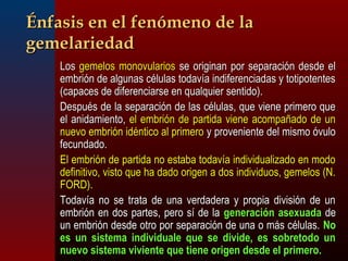 ÉÉnnffaassiiss eenn eell ffeennóómmeennoo ddee llaa 
ggeemmeellaarriieeddaadd 
 LLooss ggeemmeellooss mmoonnoovvuullaarriiooss ssee oorriiggiinnaann ppoorr sseeppaarraacciióónn ddeessddee eell 
eemmbbrriióónn ddee aallgguunnaass ccéélluullaass ttooddaavvííaa iinnddiiffeerreenncciiaaddaass yy ttoottiippootteenntteess 
((ccaappaacceess ddee ddiiffeerreenncciiaarrssee eenn qquuaallqquuiieerr sseennttiiddoo)).. 
 DDeessppuuééss ddee llaa sseeppaarraacciióónn ddee llaass ccéélluullaass,, qquuee vviieennee pprriimmeerroo qquuee 
eell aanniiddaammiieennttoo,, eell eemmbbrriióónn ddee ppaarrttiiddaa vviieennee aaccoommppaaññaaddoo ddee uunn 
nnuueevvoo eemmbbrriióónn iiddéénnttiiccoo aall pprriimmeerroo yy pprroovveenniieennttee ddeell mmiissmmoo óóvvuulloo 
ffeeccuunnddaaddoo.. 
 EEll eemmbbrriióónn ddee ppaarrttiiddaa nnoo eessttaabbaa ttooddaavvííaa iinnddiivviidduuaalliizzaaddoo eenn mmooddoo 
ddeeffiinniittiivvoo,, vviissttoo qquuee hhaa ddaaddoo oorriiggeenn aa ddooss iinnddiivviidduuooss,, ggeemmeellooss ((NN.. 
FFOORRDD)).. 
 TTooddaavvííaa nnoo ssee ttrraattaa ddee uunnaa vveerrddaaddeerraa yy pprrooppiiaa ddiivviissiióónn ddee uunn 
eemmbbrriióónn eenn ddooss ppaarrtteess,, ppeerroo ssíí ddee llaa ggeenneerraacciióónn aasseexxuuaaddaa ddee 
uunn eemmbbrriióónn ddeessddee oottrroo ppoorr sseeppaarraacciióónn ddee uunnaa oo mmááss ccéélluullaass.. NNoo 
eess uunn ssiisstteemmaa iinnddiivviidduuaallee qquuee ssee ddiivviiddee,, eess ssoobbrreettooddoo uunn 
nnuueevvoo ssiisstteemmaa vviivviieennttee qquuee ttiieennee oorriiggeenn ddeessddee eell pprriimmeerroo.. 
 