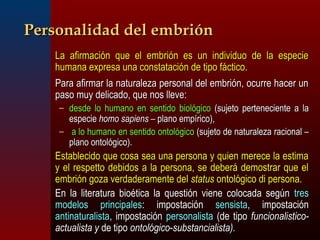 PPeerrssoonnaalliiddaadd ddeell eemmbbrriióónn 
 LLaa aaffiirrmmaacciióónn qquuee eell eemmbbrriióónn eess uunn iinnddiivviidduuoo ddee llaa eessppeecciiee 
hhuummaannaa eexxpprreessaa uunnaa ccoonnssttaattaacciióónn ddee ttiippoo ffááccttiiccoo.. 
 PPaarraa aaffiirrmmaarr llaa nnaattuurraalleezzaa ppeerrssoonnaall ddeell eemmbbrriióónn,, ooccuurrrree hhaacceerr uunn 
ppaassoo mmuuyy ddeelliiccaaddoo,, qquuee nnooss lllleevvee:: 
– ddeessddee lloo hhuummaannoo eenn sseennttiiddoo bbiioollóóggiiccoo ((ssuujjeettoo ppeerrtteenneecciieennttee aa llaa 
eessppeecciiee hhoommoo ssaappiieennss –– ppllaannoo eemmppíírriiccoo)),, 
– aa lloo hhuummaannoo eenn sseennttiiddoo oonnttoollóóggiiccoo ((ssuujjeettoo ddee nnaattuurraalleezzaa rraacciioonnaall –– 
ppllaannoo oonnttoollóóggiiccoo)).. 
 EEssttaabblleecciiddoo qquuee ccoossaa sseeaa uunnaa ppeerrssoonnaa yy qquuiieenn mmeerreeccee llaa eessttiimmaa 
yy eell rreessppeettttoo ddeebbiiddooss aa llaa ppeerrssoonnaa,, ssee ddeebbeerráá ddeemmoossttrraarr qquuee eell 
eemmbbrriióónn ggoozzaa vveerrddaaddeerraammeennttee ddeell ssttaattuuss oonnttoollóóggiiccoo ddii ppeerrssoonnaa.. 
 EEnn llaa lliitteerraattuurraa bbiiooééttiiccaa llaa qquueessttiióónn vviieennee ccoollooccaaddaa sseeggúúnn ttrreess 
mmooddeellooss pprriinncciippaalleess:: iimmppoossttaacciióónn sseennssiissttaa,, iimmppoossttaacciióónn 
aannttiinnaattuurraalliissttaa,, iimmppoossttaacciióónn ppeerrssoonnaalliissttaa ((ddee ttiippoo ffuunncciioonnaalliissttiiccoo-- 
aaccttuuaalliissttaa yy ddee ttiippoo oonnttoollóóggiiccoo--ssuubbssttaanncciiaalliissttaa)).. 
 