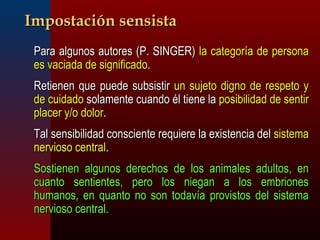 IImmppoossttaacciióónn sseennssiissttaa 
 PPaarraa aallgguunnooss aauuttoorreess ((PP.. SSIINNGGEERR)) llaa ccaatteeggoorrííaa ddee ppeerrssoonnaa 
eess vvaacciiaaddaa ddee ssiiggnniiffiiccaaddoo.. 
 RReettiieenneenn qquuee ppuueeddee ssuubbssiissttiirr uunn ssuujjeettoo ddiiggnnoo ddee rreessppeettoo yy 
ddee ccuuiiddaaddoo ssoollaammeennttee ccuuaannddoo ééll ttiieennee llaa ppoossiibbiilliiddaadd ddee sseennttiirr 
ppllaacceerr yy//oo ddoolloorr.. 
 TTaall sseennssiibbiilliiddaadd ccoonnsscciieennttee rreeqquuiieerree llaa eexxiisstteenncciiaa ddeell ssiisstteemmaa 
nneerrvviioossoo cceennttrraall.. 
 SSoossttiieenneenn aallgguunnooss ddeerreecchhooss ddee llooss aanniimmaalleess aadduullttooss,, eenn 
ccuuaannttoo sseennttiieenntteess,, ppeerroo llooss nniieeggaann aa llooss eemmbbrriioonneess 
hhuummaannooss,, eenn qquuaannttoo nnoo ssoonn ttooddaavvííaa pprroovviissttooss ddeell ssiisstteemmaa 
nneerrvviioossoo cceennttrraall.. 
 