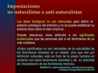 IImmppoossttaacciioonneess 
nnoo nnaattuurraalliissttaass oo aannttii--nnaattuurraalliissttaass 
 LLooss ddaattooss bbiioollóóggiiccooss nnoo ssoonn rreelleevvaanntteess ppaarraa ddeeffiinniirr eell 
eessttaattuuttoo oonnttoollóóggiiccoo ddeell eemmbbrriióónn yy nnoo ssee ppuueeddee eessttaabblleecceerr ssuu 
eessttaattuuttoo ééttiiccoo ssoobbrree eell ddaattoo eemmppíírriiccoo.. 
 GGrraannddee rreelleevvaanncciiaa vviieennee aattrriibbuuiiddaa aa llooss ssiiggnniiffiiccaaddooss 
eexxiisstteenncciiaalleess qquuee llaass ppeerrssoonnaass ddaann aa llooss ffeennóómmeennooss ddee ssuu 
vviiddaa ccoottiiddiiaannaa.. 
«EEssttooss ssiiggnniiffiiccaaddooss nnoo ssoonn ddeerriivvaabblleess ddee llaa nnaattuurraalliiddaadd ddee 
llooss ffeennóómmeennooss ttoommaaddooss eenn ssuu eessttaaddoo,, ssiinnoo qquuee ssoonn ppoorr 
ddeeffiinniicciióónn ccuullttuurraalleess,, eessttoo eess ffrruuttoo ddee llaa pprraaxxiiss hhuummaannaa eenn 
ccoonnttaaccttoo ccoonn eessttooss ffeennóómmeennooss nnaattuurraalleess yy ddee ssuu aaccttiivviiddaadd 
ddee iinntteerrpprreettaacciióónn ddee llooss ffeennóómmeennooss mmiissmmooss».. 
BBOONNDDOOLLFFII AA..,, SSttaattuuttoo ddeellll’’eemmbbrriioonnee.. CCoonnssiiddeerraazziioonnii ddii mmeettooddoo,, 
iinn RRiivviissttaa ddii TTeeoollooggiiaa MMoorraallee 2233 ((11999911)) 223311 
 