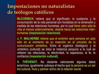 IImmppoossttaacciioonneess nnoo nnaattuurraalliissttaass 
ddee tteeóóllooggooss ccaattóólliiccooss 
 MMccCCOORRMMIICCKK rreettiieennee qquuee eell ssiiggnniiffiiccaaddoo,, llaa ssuussttaanncciiaa yy llaa 
ccoonnssuummaacciióónn ddee llaa vviiddaa ppeerrssoonnaall ssoonn ffuunnddaaddaass eenn llaa ddiimmeennssiióónn yy 
mmeeddiiddaa ddee llaass rreellaacciioonneess hhuummaannaass,, ppoorr lloo ccuuaall ttiieennee vvaalloorr ssóólloo llaa 
vviiddaa aall mmeennooss ppootteenncciiaallmmeennttee,, aabbiieerrttaa hhaacciiaa llaass rreellaacciioonneess iinntteerr-- 
hhuummaannaass ((iimmppoossttaacciióónn rreellaacciioonnaall)).. 
 JJ.. FF.. MMAALLHHEERRBBEE rreettiieennee qquuee eell eemmbbrriióónn sseerràà ppeerrssoonnaa eenn aaccttoo 
ssóólloo eenn eell mmoommeennttoo ddee ssuu iinnsseerrcciióónn eenn eell uunniivveerrssoo ddee llaa 
ccoommuunniiccaacciióónn ssiimmbbóólliiccaa.. EEnnttrree eell oorrggáánniiccoo ((bbiioollóóggiiccoo)) yy eell 
ssiimmbbóólliiccoo ((ccuullttuurraall)) ssee ssiittúúaa llaa iinnssttaanncciiaa ppssííqquuiiccaa aa llaa ccuuaall ssee 
rreeffiieerreenn llaass rreellaacciioonneess,, llaa aaffeeccttiivviiddaadd,, llaa eessppeerraannzzaa,, llaa ffee,, llaa 
ccoonnffiiaannzzaa ((iimmppoossttaacciióónn ccuullttuurraall)).. 
 XX.. TTHHÉÉVVEENNOOTT,, NNoo oobbssttaannttee vvaalloorriizzaannddoo aallgguunnooss ddaattooss 
eemmppíírriiccooss,, iigguuaallmmeennttee ssuubbrraayyaa eell hheecchhoo qquuee llaa ppeerrssoonnaa eess uunn sseerr 
bbiioo--ccuullttuurraall,, ffrruuttoo yy ppaarrttnneerr aaccttiivvoo ddee llaa rreellaacciióónn ssoocciiaall.. 
 