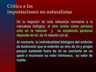 CCrrííttiiccaa aa llaass 
iimmppoossttaacciioonneess nnoo nnaattuurraalliissttaass 
 DDee llaa nneeggaacciióónn ddee ttooddaa rreeffeerreenncciiaa nnoorrmmaattiivvaa aa llaa 
nnaattuurraalleezzaa bbiioollóóggiiccaa,, eell oottrroo eexxiissttee ccoommoo ppeerrssoonnaa 
ssóólloo eenn llaa rreellaacciióónn yy ssuu eexxiisstteenncciiaa ppeerrssoonnaall 
ddeeppeennddee ddee mmii,, ddee mmii rreellaacciióónn ccoonn ééll.. 
 AAll ccoonnttrraarriioo,, llaa iinnddiivviidduuaalliiddaadd bbiioollóóggiiccaa ddeell eemmbbrriióónn 
ddaa tteessttiimmoonniioo qquuee eell eemmbbrriióónn eess oottrroo ddee mmii yy pprrooppiioo 
ppoorrqquuéé eexxiisstteennttee ffuueerraa ddee mmii ssee ccoonnvviieerrttee eenn uunn 
aappeelloo aa rreeccoonnoocceerr ssuu vvaalloorr iinnttrríínnsseeccoo,, ssuu vvaalloorr ddee 
ssuujjeettoo.. 
 