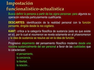 IImmppoossttaacciióónn 
ffuunncciioonnaallííssttiiccoo--aaccttuuaallííssttiiccaa 
 BBuussccaa ddeeffiinniirr llaa ppeerrssoonnaa aa ppaarrttiirr ddee llooss ssiiggnnaa ppeerrssoonnaaee:: ppaarraa aallgguunnooss ssuu 
ooppeerraaccóónn rreetteenniiddaa ppaarrttiiccuullaarrmmeennttee ccuuaalliiffiiccaannttee.. 
 DDEESSCCAARRTTEESS:: iiddeennttiiffiiccaacciióónn ddee llaa rreeaalliiddaadd ppeerrssoonnaall ccoonn llaa ffuunncciióónn 
ppeennssaannttee,, ddiirriiggiiddaa ddeessddee llaa rreess ccooggiittaannss.. 
 KKAANNTT:: ccrrííttiiccaa aa llaa ccaatteeggoorrííaa ffiilloossóóffiiccaa ddee ssuussttaanncciiaa ((eessttoo eess qquuee eexxiissttee 
eenn ssii)),, ppoorr lloo ccuuaall eell nnoouummeennoonn ssee rreevveellaa ssoollaammeennttee eenn eell pphhaaeennoommeennoonn 
yy llaa iiddeeaa ddee ssuussttaanncciiaa ssee rreessuullvvee aassìì eenn llaa iiddeeaa ddee ffuunncciióónn.. 
 PPrrooggrreessiivvoo aalleejjaammiieennttoo ddeell ppeennssaammiieennttoo ffiilloossóóffiiccoo mmooddeerrnnoo ddeessddee uunnaa 
nnoocciióónnee ssuussttaanncciiaallmmeennttee ddeell sseerr ppeerrssoonnaall aa ffaavvoorr ddee llaass ccuuaalliiddaaddeess qquuee 
lloo ccaarraacctteerriizzaann:: 
 eell ppeennssaammiieennttoo,, 
 llaa ccoonncciieenncciiaa,, 
 llaa lliibbeerrttaadd,, 
 llaa rreellaacciióónn…… 
 