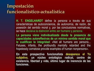 IImmppoossttaacciióónn 
ffuunncciioonnaallííssttiiccoo--aaccttuuaallííssttiiccaa 
 HH.. TT.. EENNGGEELLHHAARRDDTT ddeeffiinnee llaa ppeerrssoonnaa aa ttrraavvééss ddee ssuuss 
ccaarraacctteerrííssttiiccaass ddee aauuttooccoonncciieenncciiaa,, ddee aauuttoonnoommííaa,, ddee rraazzóónn,, ddee 
ppoosseessiióónn ddeell sseennttiiddoo mmoorraall yy,, ppoorr llaass ccoonncclluussiioonneess nnoorrmmaattiivvaass,, 
ssee hhaaccee ddeecciissiivvaa llaa ddiissttiinncciióónn eennttrree sseerr hhuummaannoo yy ppeerrssoonnaa.. 
 LLaa ppeerrssoonnaa vviieennee iinnddiivviidduuaalliizzaaddaa ddeessddee llaa pprreesseenncciiaa ddee 
ccaappaacciiddaaddeess aauuttoorreefflleexxiivvaass ddee uunn mmíínniimmoo sseennttiiddoo mmoorraall qquuee 
llee ccuuaalliiffiiccaann llaa iinntteeggrriiddaadd:: «NNoott aallll hhuummaannss aarree ppeerrssoonnss...... 
FFeettuusseess,, iinnffaannttss,, tthhee pprrooffoouunnddllyy mmeennttaallllyy rreettaarrddeedd aanndd tthhee 
hhooppeelleessssllyy ccoommaattoossee pprroovviiddee eexxaammpplleess ooff hhuummaann nnoonnppeerrssoonnss».. 
 EEnn eessttaa pprroossppeeccttiivvaa ffuunncciioonnaalliissttaa ddeessaappaarreeccee eell YYoo 
ssuubbjjeettiivvoo,, uunn nnúúcclleeoo oonnttoollóóggiiccoo rraaddiiccaall,, cceennttrroo ddee 
eexxiisstteenncciiaa,, lliibbeerrttaadd yy vviiddaa,, úúllttiimmoo lluuggaarr ddee iinneerreenncciiaa ddee llaass 
ffuunncciioonneess.. 
 