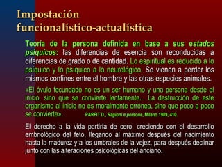 IImmppoossttaacciióónn 
ffuunncciioonnaallííssttiiccoo--aaccttuuaallííssttiiccaa 
 TTeeoorrííaa ddee llaa ppeerrssoonnaa ddeeffiinniiddaa eenn bbaassee aa ssuuss eessttaaddooss 
ppssííqquuiiccooss:: llaass ddiiffeerreenncciiaass ddee eesseenncciiaa ssoonn rreeccoonndduucciiddaass aa 
ddiiffeerreenncciiaass ddee ggrraaddoo oo ddee ccaannttiiddaadd.. LLoo eessppiirriittuuaall eess rreedduucciiddoo aa lloo 
ppssííqquuiiccoo yy lloo ppssííqquuiiccoo aa lloo nneeuurroollóóggiiccoo.. SSee vviieenneenn aa ppeerrddeerr llooss 
mmiissmmooss ccoonnffiinneess eennttrree eell hhoommbbrree yy llaass oottrraass eessppeecciieess aanniimmaalleess.. 
«EEll óóvvuulloo ffeeccuunnddaaddoo nnoo eess uunn sseerr hhuummaannoo yy uunnaa ppeerrssoonnaa ddeessddee eell 
iinniicciioo,, ssiinnoo qquuee ssee ccoonnvviieerrttee lleennttaammeennttee...... LLaa ddeessttrruucccciióónn ddee eessttee 
oorrggaanniissmmoo aall iinniicciioo nnoo eess mmoorraallmmeennttee eerrrróónneeaa,, ssiinnoo qquuee ppooccoo aa ppooccoo 
ssee ccoonnvviieerrttee».. PPAARRFFIITT DD..,, RRaaggiioonnii ee ppeerrssoonnee,, MMiillaannoo 11998899,, 441100.. 
 EEll ddeerreecchhoo aa llaa vviiddaa ppaarrttiirrííaa ddee cceerroo,, ccrreecciieennddoo ccoonn eell ddeessaarrrroolllloo 
eemmbbrriioollóóggiiccoo ddeell ffeettoo,, lllleeggaannddoo aall mmááxxiimmoo ddeessppuuééss ddeell nnaacciimmiieennttoo 
hhaassttaa llaa mmaadduurreezz yy aa llooss uummbbrraalleess ddee llaa vveejjeezz,, ppaarraa ddeessppuuééss ddeecclliinnaarr 
jjuunnttoo ccoonn llaass aalltteerraacciioonneess ppssiiccoollóóggiiccaass ddeell aanncciiaannoo.. 
 