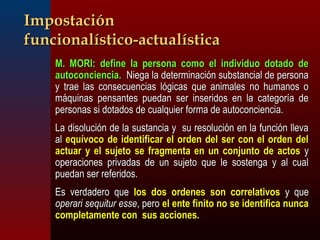 IImmppoossttaacciióónn 
ffuunncciioonnaallííssttiiccoo--aaccttuuaallííssttiiccaa 
 MM.. MMOORRII:: ddeeffiinnee llaa ppeerrssoonnaa ccoommoo eell iinnddiivviidduuoo ddoottaaddoo ddee 
aauuttooccoonncciieenncciiaa.. NNiieeggaa llaa ddeetteerrmmiinnaacciióónn ssuubbssttaanncciiaall ddee ppeerrssoonnaa 
yy ttrraaee llaass ccoonnsseeccuueenncciiaass llóóggiiccaass qquuee aanniimmaalleess nnoo hhuummaannooss oo 
mmááqquuiinnaass ppeennssaanntteess ppuueeddaann sseerr iinnsseerriiddooss eenn llaa ccaatteeggoorrííaa ddee 
ppeerrssoonnaass ssii ddoottaaddooss ddee ccuuaallqquuiieerr ffoorrmmaa ddee aauuttooccoonncciieenncciiaa.. 
 LLaa ddiissoolluucciióónn ddee llaa ssuussttaanncciiaa yy ssuu rreessoolluucciióónn eenn llaa ffuunncciióónn lllleevvaa 
aall eeqquuíívvooccoo ddee iiddeennttiiffiiccaarr eell oorrddeenn ddeell sseerr ccoonn eell oorrddeenn ddeell 
aaccttuuaarr yy eell ssuujjeettoo ssee ffrraaggmmeennttaa eenn uunn ccoonnjjuunnttoo ddee aaccttooss yy 
ooppeerraacciioonneess pprriivvaaddaass ddee uunn ssuujjeettoo qquuee llee ssoosstteennggaa yy aall ccuuaall 
ppuueeddaann sseerr rreeffeerriiddooss.. 
 EEss vveerrddaaddeerroo qquuee llooss ddooss oorrddeenneess ssoonn ccoorrrreellaattiivvooss yy qquuee 
ooppeerraarrii sseeqquuiittuurr eessssee,, ppeerroo eell eennttee ffiinniittoo nnoo ssee iiddeennttiiffiiccaa nnuunnccaa 
ccoommpplleettaammeennttee ccoonn ssuuss aacccciioonneess.. 
 