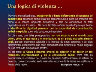 UUnnaa llooggiiccaa ddii vviioolleennzzaa …… 
[[HHaayy uunnaa mmeennttaalliiddaadd]] qquuee,, eexxaassppeerraannddoo yy hhaassttaa ddeeffoorrmmaannddoo eell ccoonncceeppttoo ddee 
ssuubbjjeettiivviiddaadd,, rreeccoonnooccee ccoommoo ttiittuullaarr ddee ddeerreecchhooss ssóólloo aa qquuiieenn ssee pprreesseennttaa ccoonn 
pplleennaa oo aall mmeennooss iinncciippiieennttee aauuttoonnoommííaa yy ssaallee ddee ccoonnddiicciioonneess ddee ttoottaall 
ddeeppeennddeenncciiaa ddee llooss oottrrooss...... SSee ddeebbee ttaammbbiiéénn sseeññaallaarr aaqquueellllaa llóóggiiccaa qquuee ttiieennddee 
aa iiddeennttiiffiiccaarr llaa ddiiggnniiddaadd ppeerrssoonnaall ccoonn llaa ccaappaacciiddaadd ddee ccoommuunniiccaacciióónn 
vveerrbbaall yy eexxppllíícciittaa yy,, eenn ttooddoo ccaassoo,, eexxppeerriimmeennttaabbllee.. 
EEss ccllaarroo qquuee,, ccoonn ttaalleess pprreessuuppuueessttooss,, nnoo hhaayy eessppaacciioo eenn eell mmuunnddoo ppaarraa 
qquuiieenn,, ccoommoo eell qquuee nnaaccee oo eell mmoorriibbuunnddoo,, eess uunn ssuujjeettoo eessttrruuccttuurraallmmeennttee 
ddéébbiill,, ppaarreeccee ttoottaallmmeennttee ssuujjeettaaddoo aa llaa mmeerrcceedd ddee oottrraass ppeerrssoonnaass yy ddee eellllaass 
rraaddiiccaallmmeennttee ddeeppeennddiieennttee qquuee ssaabbee ccoommuunniiccaarr ssóólloo mmeeddiiaannttee eell mmuuddoo lleenngguuaajjee 
ddee uunnaa pprrooffuunnddaa ssiimmbbiioossiiss ddee aaffeeccttooss.. 
EEss ppoorr ttaannttoo llaa ffuueerrzzaa aa hhaacceerrssee ccrriitteerriioo ddee eelleecccciióónn yy ddee aacccciióónn eenn llaass 
rreellaacciioonneess iinntteerrppeerrssoonnaalleess yy eenn llaa ccoonnvviivveenncciiaa ssoocciiaall.. PPeerroo eessttoo eess 
eexxaaccttaammeennttee lloo ccoonnttrraarriioo ddee ccuuaannttoo hhaa ddeesseeaaddoo hhiissttóórriiccaammeennttee eell eessttaaddoo ddee 
ddeerreecchhoo,, ccoommoo ccoommuunniiddaadd eenn llaa ccuuaall aa llaass rraazzoonneess ddee llaa ffuueerrzzaa ssee ssuussttiittuuyyee llaa 
ffuueerrzzaa ddee llaa rraazzóónn.. EEvvaannggeelliiuumm VViittaaee,, nn.. 1199.. 
 