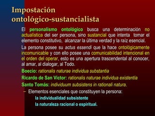 IImmppoossttaacciióónn 
oonnttoollóóggiiccoo--ssuussttaanncciiaalliissttaa 
EEll ppeerrssoonnaalliissmmoo oonnttoollóóggiiccoo bbuussccaa uunnaa ddeetteerrmmiinnaacciióónn nnoo 
aaccttuuaallííssttiiccaa ddeell sseerr ppeerrssoonnaa,, ssiinnoo ssuussttaanncciiaall qquuee iinntteennttaa ttoommaarr eell 
eelleemmeennttoo ccoonnssttiittuuttiivvoo,, aallccaannzzaarr llaa úúllttiimmaa vveerrddaadd yy llaa rraaíízz eesseenncciiaall.. 
LLaa ppeerrssoonnaa ppoosseeee ssuu aaccttuuss eesssseennddii qquuee llaa hhaaccee oonnttoollóóggiiccaammeennttee 
iinnccoommuunniiccaabbllee yy ccoonn eelllloo ppoosseeee uunnaa ccoommuunniiccaabbiilliiddaadd iinntteenncciioonnaall eenn 
eell oorrddeenn ddeell ooppeerraarr,, eessttoo eess uunnaa aappeerrttuurraa ttrraasscceennddeennttaall aall ccoonnoocceerr,, 
aall aammaarr,, aall ddiiaallooggaarr,, aall TTooddoo.. 
BBooeecciioo:: rraattiioonnaalliiss nnaattuurraaee iinnddiivviidduuaa ssuubbssttaannttiiaa 
RRiiccaarrddoo ddee SSaann VViiccttoorr:: rraattiioonnaalliiss nnaattuurraaee iinnddiivviidduuaa eexxiisstteennttiiaa 
SSaannttoo TToommááss:: iinnddiivviidduuuumm ssuubbssiisstteennss iinn rraattiioonnaallii nnaattuurraa.. 
– EElleemmeennttooss eesseenncciiaalleess qquuee ccoonnssttiittuuyyeenn llaa ppeerrssoonnaa:: 
llaa iinnddiivviidduuaalliiddaadd ssuubbssiisstteennttee 
llaa nnaattuurraalleezzaa rraacciioonnaall oo eessppiirriittuuaall.. 
 