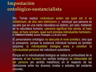 IImmppoossttaacciióónn 
oonnttoollóóggiiccoo--ssuussttaanncciiaalliissttaa 
SSttoo.. TToommááss eexxpplliiccaa «iinnddiivviidduuuumm aauutteemm eesstt qquuoodd eesstt iinn ssee 
iinnddiissttiinnccttuumm,, aabb aalliiiiss vveerroo ddiissttiinnccttuumm» yy ccoonncclluuyyee qquuee ppeerrssoonnaa eess 
aaqquueelllloo qquuee eenn uunnaa cciieerrttaa nnaattuurraalleezzaa eess ddiissttiinnttoo,, ppoorr eessttoo,, hhaabbllaannddoo 
ddee llaa nnaattuurraalleezzaa hhuummaannaa,, «ppeerrssoonnaa ssiiggnniiffiiccaatt hhaass ccaarrnneess,, eett hhaaeecc 
oossssaa,, eett hhaanncc aanniimmaamm,, qquuaaee ssuunntt pprriinncciippiiaa iinnddiivviidduuaannttiiaa hhoommiinneemm».. 
SS.. TTOOMMMMAASSOO DD’’AAQQUUIINNOO,, SSuummmmaa TThheeoollooggiiaaee,, II,, qq.. 299,, aadd 44,, ccoonnccll.. 
EEll ppeerrssoonnaalliissmmoo oonnttoollóóggiiccoo nnoo ddeessccuuiiddaa eell nniivveell ssoommááttiiccoo,, ssiinnoo qquuee 
lloo pprreessuuppoonnee,, ppoorrqquuee llaa ssuussttaanncciiaa iinnddiivviidduuaall hhuummaannaa eess ttaammbbiiéénn 
ccoorrppóórreeaa:: llaa iinnddiivviidduuaalliiddaadd bbiioollóóggiiccaa eennttrraa aa ccoonnssttiittuuiirr llaa 
iinnddiivviidduuaalliiddaadd ppeerrssoonnaall ddeell iinnddiivviidduuuumm ssuubbssiisstteennss.. 
PPoorrqquuee eenn llaa iinnddiivviidduuaalliiddaadd bbiioollóóggiiccaa ssee rraaddiiccaa llaa pprrooffuunnddiiddaadd ddee llaa 
ppeerrssoonnaa,, eell sseerr hhuummaannoo ((eenn sseennttiiddoo bbiioollóóggiiccoo)) eess iinnddiissoocciiaabbllee ddeell 
sseerr ppeerrssoonnaa ((eenn sseennttiiddoo mmeettaaffííssiiccoo)) eenn eell rreessppeeccttoo ddee llaass 
ddiissttiinncciioonneess eennttrree llooss ddiivveerrssooss nniivveelleess oo eessttrraattooss ddeell eexxiisstteennttee 
ccoonnccrreettoo.. 
 