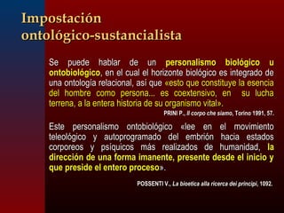 IImmppoossttaacciióónn 
oonnttoollóóggiiccoo--ssuussttaanncciiaalliissttaa 
SSee ppuueeddee hhaabbllaarr ddee uunn ppeerrssoonnaalliissmmoo bbiioollóóggiiccoo uu 
oonnttoobbiioollóóggiiccoo,, eenn eell ccuuaall eell hhoorriizzoonnttee bbiioollóóggiiccoo eess iinntteeggrraaddoo ddee 
uunnaa oonnttoollooggííaa rreellaacciioonnaall,, aassíí qquuee «eessttoo qquuee ccoonnssttiittuuyyee llaa eesseenncciiaa 
ddeell hhoommbbrree ccoommoo ppeerrssoonnaa...... eess ccooeexxtteennssiivvoo,, eenn ssuu lluucchhaa 
tteerrrreennaa,, aa llaa eenntteerraa hhiissttoorriiaa ddee ssuu oorrggaanniissmmoo vviittaall».. 
PPRRIINNII PP..,, IIll ccoorrppoo cchhee ssiiaammoo,, TToorriinnoo 11999911,, 577.. 
EEssttee ppeerrssoonnaalliissmmoo oonnttoobbiioollóóggiiccoo «lleeee eenn eell mmoovviimmiieennttoo 
tteelleeoollóóggiiccoo yy aauuttoopprrooggrraammaaddoo ddeell eemmbbrriióónn hhaacciiaa eessttaaddooss 
ccoorrppoorreeooss yy ppssííqquuiiccooss mmááss rreeaalliizzaaddooss ddee hhuummaanniiddaadd,, llaa 
ddiirreecccciióónn ddee uunnaa ffoorrmmaa iimmaanneennttee,, pprreesseennttee ddeessddee eell iinniicciioo yy 
qquuee pprreessiiddee eell eenntteerroo pprroocceessoo».. 
 PPOOSSSSEENNTTII VV..,, LLaa bbiiooeettiiccaa aallllaa rriicceerrccaa ddeeii pprriinncciippii,, 1100992.. 
 