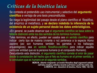CCrrííttiiccaass ddee llaa bbiiooééttiiccaa llaaiiccaa 
SSee ccoonntteessttaa eell pprreetteennddiiddoo uussoo iinnssttrruummeennttaall yy sseelleeccttiivvoo ddeell aarrgguummeennttoo 
cciieennttííffiiccoo aa vveennttaajjaa ddee uunnaa tteessiiss pprreeccoonnssttiittuuiiddaa.. 
SSee nniieeggaa llaa lleeggiittiimmiiddaadd ddeell ppaassaajjee ddeessddee eell ppllaannoo cciieennttííffiiccoo aall ffiilloossóóffiiccoo,, 
ddeell eemmppíírriiccoo aall mmeettaaffííssiiccoo,, yy ssee ddeeccllaarraa iinnddeebbiiddaa llaa iinnffeerreenncciiaa ddee llaa 
eexxiisstteenncciiaa ddee uunn ssuujjeettoo ppeerrssoonnaall ddeessddee llooss ddaattooss eemmbbrriioollóóggiiccooss.. 
«EEnn ggeenneerraall,, ssee ppuueeddee oobbsseerrvvaarr qquuee eell aarrgguummeennttoo cciieennttííffiiccoo ssee bbaassaa ssoobbrree llaa 
ffaallttaannttee ddiissttiinncciióónn eennttrree llooss ddooss sseennttiiddooss ddee llooss tteerrmmiinnooss hhuummaannooss.. 
TTaalleess ttéérrmmiinnooss,, eenn eeffeeccttoo,, ppuueeddeenn sseerr uussaaddooss sseeaa eenn sseennttiiddoo cciieennttííffiiccoo ppaarraa 
iinnddiiccaarr cciieerrttoo ttiippoo ddee mmaatteerriiaa ((vviivviieennttee oo nnoo)) ppeerrtteenneeccee aa llaa eessppeecciiee HHoommoo 
ssaappiieennss ((aassíí ssoonn hhuummaannooss ttaammbbiiéénn llooss ggaammeettooss oo llooss hhaallllaazzggooss 
aarrqquueeoollóóggiiccooss));; sseeaa eenn sseennttiiddoo ffiilloossóóffiiccoo--cciieennttííffiiccoo ppaarraa iinnddiiccaarr aaqquueellllaa 
ppaarrttiiccuullaarr eennttiiddaadd qquuee eess llaa ppeerrssoonnaa hhuummaannaa ((oo eell ccoommppuueessttoo HHuummaannoo)).. 
DDeessccuuiiddaannddoo eessttaa ddiissttiinncciióónn,, eell aarrgguummeennttoo cciieennttííffiiccoo ccoommeettee eell eerrrroorr ddee ppaassaarr 
ddeessddee llaa ccoonnssttaattaacciióónn ddeell hheecchhoo qquuee eell ffeettoo eess hhuummaannoo eenn eell pprriimmeerr sseennttiiddoo,, aa 
llaa ccoonncclluussiioonn qquuee eess hhuummaannoo eenn eell sseegguunnddoo sseennttiiddoo».. 
MMOORRII MM..,, AAbboorrttoo ee ttrraappiiaannttoo:: uunn’’aannaalliissii ffiilloossooffiiccaa ddeeggllii aarrggoommeennttii aaddddoottttii 
nneellll’’eettiiccaa mmeeddiiccaa ccaattttoolliiccaa rreecceennttee ssuullll’’iinniizziioo ee ssuullllaa ffiinnee ddeellllaa vviittaa,, 
iinn MMOORRII MM.. ccuurr..,, QQuueessttiioonnii ddii bbiiooeettiiccaa,, RRoommaa 11998888,, 11442--114433.. 
 