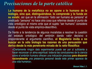 PPrreecciissaacciioonneess ddee llaa ppaarrttee ccaattóólliiccaa 
LLoo hhuummaannoo ddee llaa mmeettaaffííssiiccaa nnoo ssee ooppoonnee aa lloo hhuummaannoo ddee llaa 
bbiioollooggííaa,, ssiinnoo qquuee,, ddiissttiinngguuiiéénnddoossee,, lloo ccoommpprreennddee yy lloo ffuunnddaa eenn 
ssuu eexxiissttiirr,, aassíí qquuee eenn llaa aaffiirrmmaacciióónn ““ttooddoo sseerr hhuummaannoo eess ppeerrssoonnaa”” eell 
pprreeddiiccaaddoo ““ppeerrssoonnaa”” nnoo hhaaccee oottrraa ccoossaa qquuee rreeffeerriirrssee ddeessddee eell ppuunnttoo ddee 
vviissttaa oonnttoollóóggiiccoo aall mmiissmmoo eennttee qquuee eell ssuujjeettoo ““sseerr hhuummaannoo”” ccoonnssiiddeerraa 
ddeessddee eell ppuunnttoo ddee vviissttaa eemmppíírriiccoo--ddeessccrriittttiivvoo.. 
DDee ffrreennttee aa llaa tteennddeenncciiaa ddee aallgguunnooss mmoorraalliissttaass aa rreessoollvveerr llaa ccuueessttiióónn 
ddeell eessttaattuuttoo oonnttoollóóggiiccoo ddeell eemmbbrriióónn ddaannddoo vvaalloorr ddeecciissiivvoo oo 
pprreeppoonnddeerraannttee aall aarrgguummeennttoo cciieennttííffiiccoo,, eell MMaaggiisstteerriioo iinnvviittaa aa nnoo 
bbuussccaarr eenn llaa ssóóllaa bbiioollooggííaa llaass rraazzoonneess ddee uunnaa ppeerrssuuaassiióónn qquuee 
ddeerriivvaa ddeessddee llaa mmááss ppeenneettrraannttee mmiirraaddaa ddee llaa rraattiioo ffiilloossóóffiiccaa:: 
«CCiieerrttaammeennttee nniinnggúúnn ddaattoo eexxppeerriimmeennttaall ppuueeddee sseerr ppoorr ssíí ssuuffiicciieennttee aa 
hhaacceerr rreeccoonnoocceerr uunn aallmmaa eessppiirriittuuaall;; ttooddaavvííaa llaass ccoonncclluussiioonneess ddee llaa cciieenncciiaa 
ssoobbrree eell eemmbbrriióónn hhuummaannoo ooffrreecceenn uunnaa iinnddiiccaacciióónn pprreecciioossaa ppaarraa ddiisscceerrnniirr 
rraacciioonnaallmmeennttee uunnaa pprreesseenncciiaa ppeerrssoonnaall ddeessddee eessttee pprriimmeerr aappaarreeccee ddee 
uunnaa vviiddaa hhuummaannaa».. 
DDoonnuumm VViittaaee,, II,, 11.. 
 