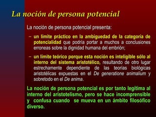 LLaa nnoocciióónn ddee ppeerrssoonnaa ppootteenncciiaall 
LLaa nnoocciióónn ddee ppeerrssoonnaa ppootteenncciiaall pprreesseennttaa:: 
– uunn llíímmiittee pprrááccttiiccoo eenn llaa aammbbiigguueeddaadd ddee llaa ccaatteeggoorrííaa ddee 
ppootteenncciiaalliiddaadd qquuee ppooddrrííaa ppoorrttaarr aa mmuucchhooss aa ccoonncclluussiioonneess 
eerrrroonneeaass ssoobbrree llaa ddiiggnniiddaadd hhuummaannaa ddeell eemmbbrriióónn;; 
– uunn llíímmiittee tteeóórriiccoo ppoorrqquuee eessttaa nnoocciióónn eess iinntteelliiggiibbllee ssóólloo aall 
iinntteerrnnoo ddeell ssiisstteemmaa aarriissttoottéélliiccoo,, rreessuullttaannddoo ddee oottrroo lluuggaarr 
eessttrreecchhaammeennttee ddeeppeennddiieennttee ddee llaass tteeoorrííaass bbiioollóóggiiccaass 
aarriissttoottéélliiccaass eexxppuueessttaass eenn eell DDee ggeenneerraattiioonnee aanniimmaalliiuumm yy 
ssoobbrreettooddoo eenn eell DDee aanniimmaa.. 
LLaa nnoocciióónn ddee ppeerrssoonnaa ppootteenncciiaall eess ppoorr ttaannttoo lleeggííttiimmaa aall 
iinntteerrnnoo ddeell aarriissttootteelliissmmoo,, ppeerroo ssee hhaaccee iinnccoommpprreennssiibbllee 
yy ccoonnffuussaa ccuuaannddoo ssee mmuueevvaa eenn uunn áámmbbiittoo ffiilloossóóffiiccoo 
ddiivveerrssoo.. 
 