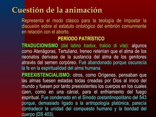 CCuueessttiióónn ddee llaa aanniimmaacciióónn 
RReepprreesseennttaa eell mmooddoo cclláássiiccoo ppaarraa llaa tteeoollooggííaa ddee iimmppoossttaarr llaa 
ddiissccuussiióónn ssoobbrree eell eessttaattuuttoo oonnttoollóóggiiccoo ddeell eemmbbrriióónn ccoommuunnmmeennttee 
eenn rreellaacciióónn ccoonn eell aabboorrttoo.. 
PPEERRÍÍOODDOO PPAATTRRÍÍSSTTIICCOO 
TTRRAADDUUCCIIOONNIISSMMOO ((ddaall llaattiinnoo ttrraadduuxx,, ttrraallcciioo ddii vviittee)):: aallgguunnooss 
ccoommoo AAtteennáággoorraass,, TTeerrttuulliiaannoo,, IIrreenneeoo rreetteennííaann qquuee eell aallmmaa ddee llooss 
nneeoonnaattooss ddeerriivvaassee ddee llaa ssuussttaanncciiaa ddeell aallmmaa ddee llooss ggeenniittoorreess 
aattrraavvééss ddeell sseemmeenn ccoorrppóórreeoo.. FFuuéé aabbaannddoonnaaddoo ppoorrqquuee oossccuurreeccííaa 
llaa ffee eenn llaa eessppiirriittuuaalliiddaadd ddeell aallmmaa hhuummaannaa.. 
PPRREEEEXXIISSTTEENNCCIIAALLIISSMMOO:: oottrrooss,, ccoommoo OOrrííggeenneess,, ppeennssaabbaann qquuee 
llaass aallmmaass ffuueesseenn eessttaaddaass ttooddaass ccrreeaaddaass ppoorr DDiiooss aall iinniicciioo ddeell 
mmuunnddoo yy ffuueesseenn ppoorr ttaannttoo pprreeeexxiisstteenntteess llooss ccuueerrppooss eenn llooss ccuuaalleess 
ccaaeenn,, ccoommoo eenn uunnaa ccáárrcceell,, ppaarraa eell eennffrriiaammiieennttoo ddeell ffuueeggoo 
eessppiirriittuuaall.. FFuuee ccoonnddeennaaddoo eenn eell SSíínnooddoo ccoossttaannttiinnooppoolliittaannoo ddeell 554433 
ppoorrqquuee,, ddeemmaassiiaaddoo lliiggaaddoo aa llaa aannttrrooppoollooggííaa ppllaattóónniiccaa,, ppaarreeccííaa 
ccoonnttrraaddeecciirr llaa uunniiddaadd ddeell ccoommppuueessttoo hhuummaannoo yy llaa bboonnddaadd ddeell 
ccuueerrppoo ((DDSS 440033)).. 
 