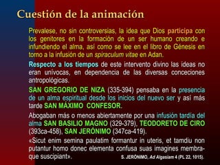 CCuueessttiióónn ddee llaa aanniimmaacciióónn 
PPrreevvaalleessee,, nnoo ssiinn ccoonnttrroovveerrssiiaass,, llaa iiddeeaa qquuee DDiiooss ppaarrttiicciippaa ccoonn 
llooss ggeenniittoorreess eenn llaa ffoorrmmaacciióónn ddee uunn sseerr hhuummaannoo ccrreeaannddoo ee 
iinnffuunnddiieennddoo eell aallmmaa,, aassíí ccoommoo ssee lleeee eenn eell lliibbrroo ddee GGéénneessiiss eenn 
ttoorrnnoo aa llaa iinnffuussiióónn ddee uunn ssppiirraaccuulluumm vviittaaee eenn AAddaann.. 
RReessppeeccttoo aa llooss ttiieemmppooss ddee eessttee iinntteerrvveennttoo ddiivviinnoo llaass iiddeeaass nnoo 
eerraann uunníívvooccaass,, eenn ddeeppeennddeenncciiaa ddee llaass ddiivveerrssaass ccoonncceecciioonneess 
aannttrrooppoollóóggiiccaass.. 
SSAANN GGRREEGGOORRIIOO DDEE NNIIZZAA ((333355--339944)) ppeennssaabbaa eenn llaa pprreesseenncciiaa 
ddee uunn aallmmaa eessppiirriittuuaall ddeessddee llooss iinniicciiooss ddeell nnuueevvoo sseerr yy aassíí mmááss 
ttaarrddee SSAANN MMÁÁXXIIMMOO CCOONNFFEESSOORR.. 
AAbbooggaabbaann mmááss oo mmeennooss aabbiieerrttaammeennttee ppoorr uunnaa iinnffuussiióónn ttaarrddííaa ddeell 
aallmmaa SSAANN BBAASSIILLIIOO MMAAGGNNOO ((332299--337799)),, TTEEOODDOORREETTOO DDEE CCIIRROO 
((339933ccaa--445588)),, SSAANN JJEERRÓÓNNIIMMOO ((334477ccaa--441199)).. 
«SSiiccuutt eenniimm sseemmiinnaa ppaauullaattiimm ffoorrmmaannttuurr iinn uutteerriiss,, eett ttaammddiiuu nnoonn 
ppuuttaannttuurr hhoommoo ddoonneecc eelleemmeennttaa ccoonnffuussaa ssuuaass iimmaaggiinneess mmeemmbbrraa-- 
qquuee ssuusscciippiiaanntt».. SS.. JJEERRÓÓNNIIMMOO,, AAdd AAllggaassiiaamm 44 ((PPLL 22,, 1100115)).. 
 