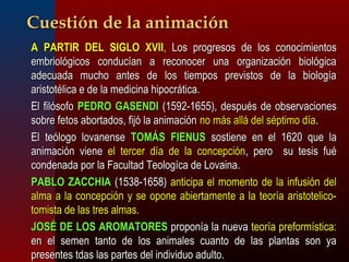 CCuueessttiióónn ddee llaa aanniimmaacciióónn 
 AA PPAARRTTIIRR DDEELL SSIIGGLLOO XXVVIIII,, LLooss pprrooggrreessooss ddee llooss ccoonnoocciimmiieennttooss 
eemmbbrriioollóóggiiccooss ccoonndduuccííaann aa rreeccoonnoocceerr uunnaa oorrggaanniizzaacciióónn bbiioollóóggiiccaa 
aaddeeccuuaaddaa mmuucchhoo aanntteess ddee llooss ttiieemmppooss pprreevviissttooss ddee llaa bbiioollooggííaa 
aarriissttoottéélliiccaa ee ddee llaa mmeeddiicciinnaa hhiippooccrrááttiiccaa.. 
 EEll ffiillóóssooffoo PPEEDDRROO GGAASSEENNDDII ((11559922--11665555)),, ddeessppuuééss ddee oobbsseerrvvaacciioonneess 
ssoobbrree ffeettooss aabboorrttaaddooss,, ffiijjóó llaa aanniimmaacciióónn nnoo mmááss aalllláá ddeell ssééppttiimmoo ddííaa.. 
 EEll tteeóóllooggoo lloovvaanneennssee TTOOMMÁÁSS FFIIEENNUUSS ssoossttiieennee eenn eell 11662200 qquuee llaa 
aanniimmaacciióónn vviieennee eell tteerrcceerr ddííaa ddee llaa ccoonncceeppcciióónn,, ppeerroo ssuu tteessiiss ffuuéé 
ccoonnddeennaaddaa ppoorr llaa FFaaccuullttaadd TTeeoollooggííccaa ddee LLoovvaaiinnaa.. 
 PPAABBLLOO ZZAACCCCHHIIAA ((11553388--11665588)) aannttiicciippaa eell mmoommeennttoo ddee llaa iinnffuussiióónn ddeell 
aallmmaa aa llaa ccoonncceeppcciióónn yy ssee ooppoonnee aabbiieerrttaammeennttee aa llaa tteeoorrííaa aarriissttootteelliiccoo-- 
ttoommiissttaa ddee llaass ttrreess aallmmaass.. 
 JJOOSSÉÉ DDEE LLOOSS AARROOMMAATTOORREESS pprrooppoonnííaa llaa nnuueevvaa tteeoorrííaa pprreeffoorrmmííssttiiccaa:: 
eenn eell sseemmeenn ttaannttoo ddee llooss aanniimmaalleess ccuuaannttoo ddee llaass ppllaannttaass ssoonn yyaa 
pprreesseenntteess ttddaass llaass ppaarrtteess ddeell iinnddiivviidduuoo aadduullttoo.. 
 